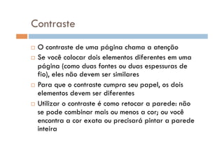Contraste
  O contraste de uma página chama a atenção
  Se você colocar dois elementos diferentes em uma
   página (como duas fontes ou duas espessuras de
   fio), eles não devem ser similares
  Para que o contraste cumpra seu papel, os dois
   elementos devem ser diferentes
  Utilizar o contraste é como retocar a parede: não
   se pode combinar mais ou menos a cor; ou você
   encontra a cor exata ou precisará pintar a parede
   inteira
 