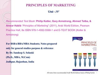 PRINCIPLES OF MARKETING
Unit - IV
Recommended Text Book: Philip Kotler, Gary Armstrong, Ahmed Tolba, &
Anwar Habib “Principles of Marketing” (2011), Arab World Edition, Pearson
Prentice Hall, 8e ISBN 978-1-4082-5568-1 and E-TEXT BOOK (Kotler &
Armstrong)
For BSBA/BBA/MBA Students; Notes prepared
only for general studies purpose & reference
By Dr. Sandeep S. Solanki
(Ph.D., MBA, M.Com)
Jodhpur, Rajasthan, India
1
All notes from recommended Arab World Edition book of Philip Kotler
 