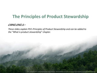 The Principles of Product Stewardship
Contents:
These slides explain PSI’s Principles of Product Stewardship and can be added to
the “What is product stewardship” chapter.




                   This presentation was prepared by The Product Stewardship Institute, an equal opportunity provider and employer.
 