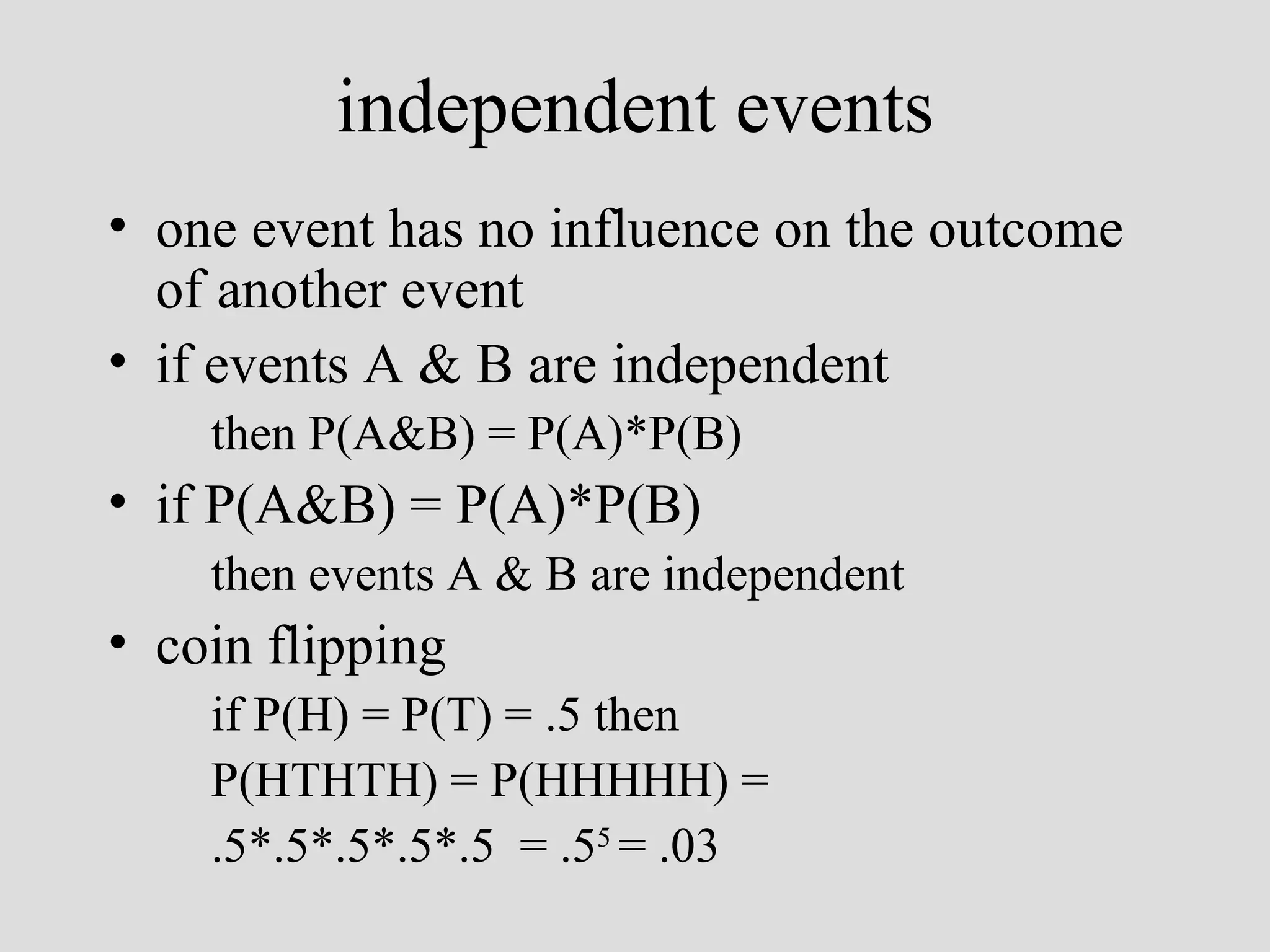 independent events one event has no influence on the outcome of another event if events A & B are independent then P(A&B) = P(A)*P(B) if  P(A&B) = P(A)*P(B) then events A & B are independent coin flipping if P(H) = P(T) = .5 then P(HTHTH) = P(HHHHH) = .5*.5*.5*.5*.5  = .5 5  = .03   