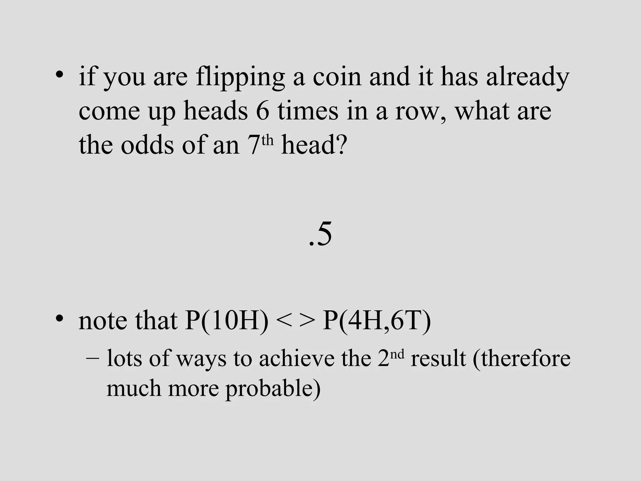 if you are flipping a coin and it has already come up heads 6 times in a row, what are the odds of an 7 th  head?  .5 note that P(10H) < > P(4H,6T) lots of ways to achieve the 2 nd  result (therefore much more probable)   