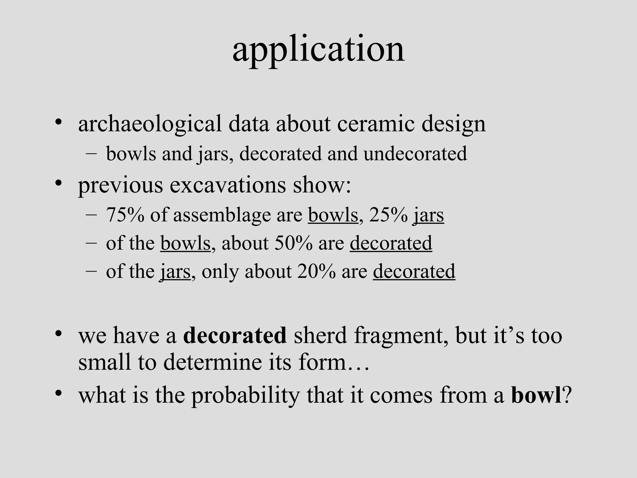 application archaeological data about ceramic design bowls and jars, decorated and undecorated previous excavations show: 75% of assemblage are  bowls , 25%  jars of the  bowls , about 50% are  decorated of the  jars , only about 20% are  decorated   we have a  decorated  sherd fragment, but it’s too small to determine its form… what is the probability that it comes from a  bowl ?   