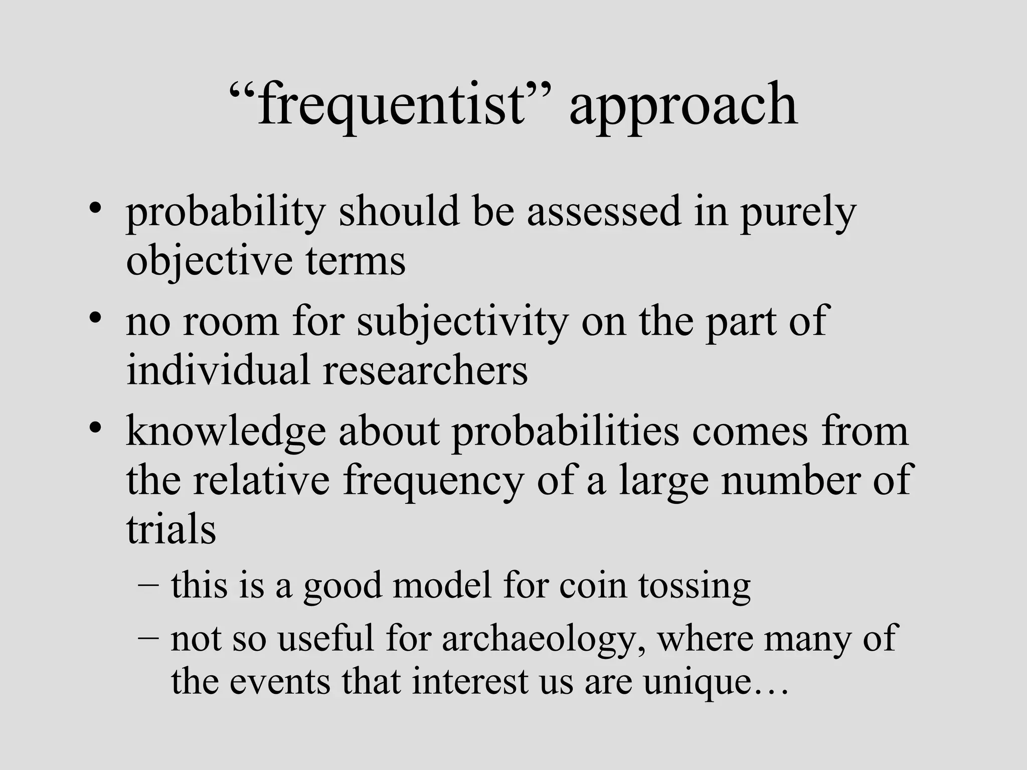 “ frequentist” approach probability should be assessed in purely objective terms no room for subjectivity on the part of individual researchers knowledge about probabilities comes from the relative frequency of a large number of trials this is a good model for coin tossing not so useful for archaeology, where many of the events that interest us are unique… 