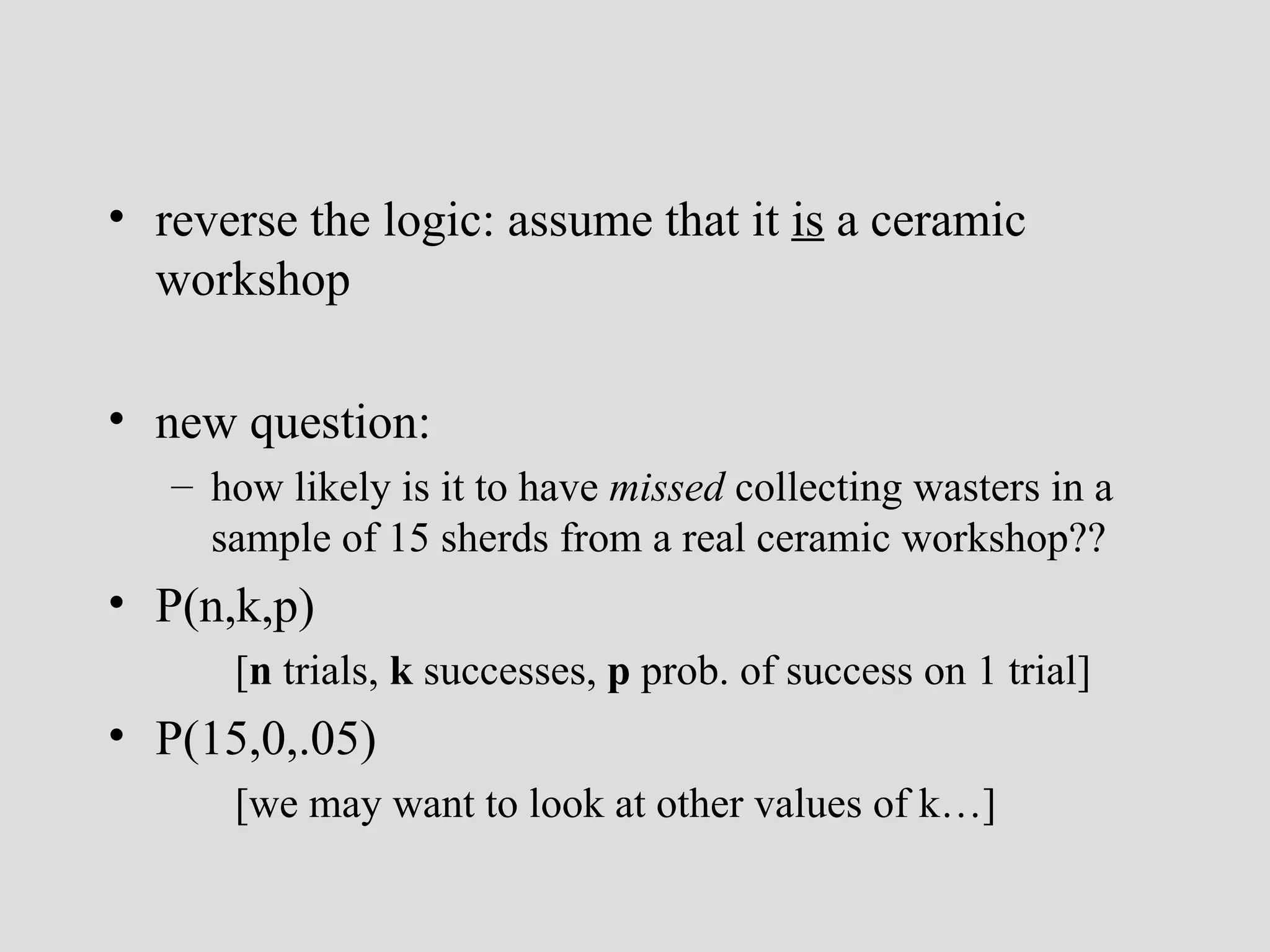 reverse the logic: assume that it  is  a ceramic workshop new question:  how likely is it to have  missed  collecting wasters in a sample of 15 sherds from a real ceramic workshop?? P(n,k,p) [ n  trials,  k  successes,  p  prob. of success on 1 trial] P(15,0,.05)  [we may want to look at other values of k…] 