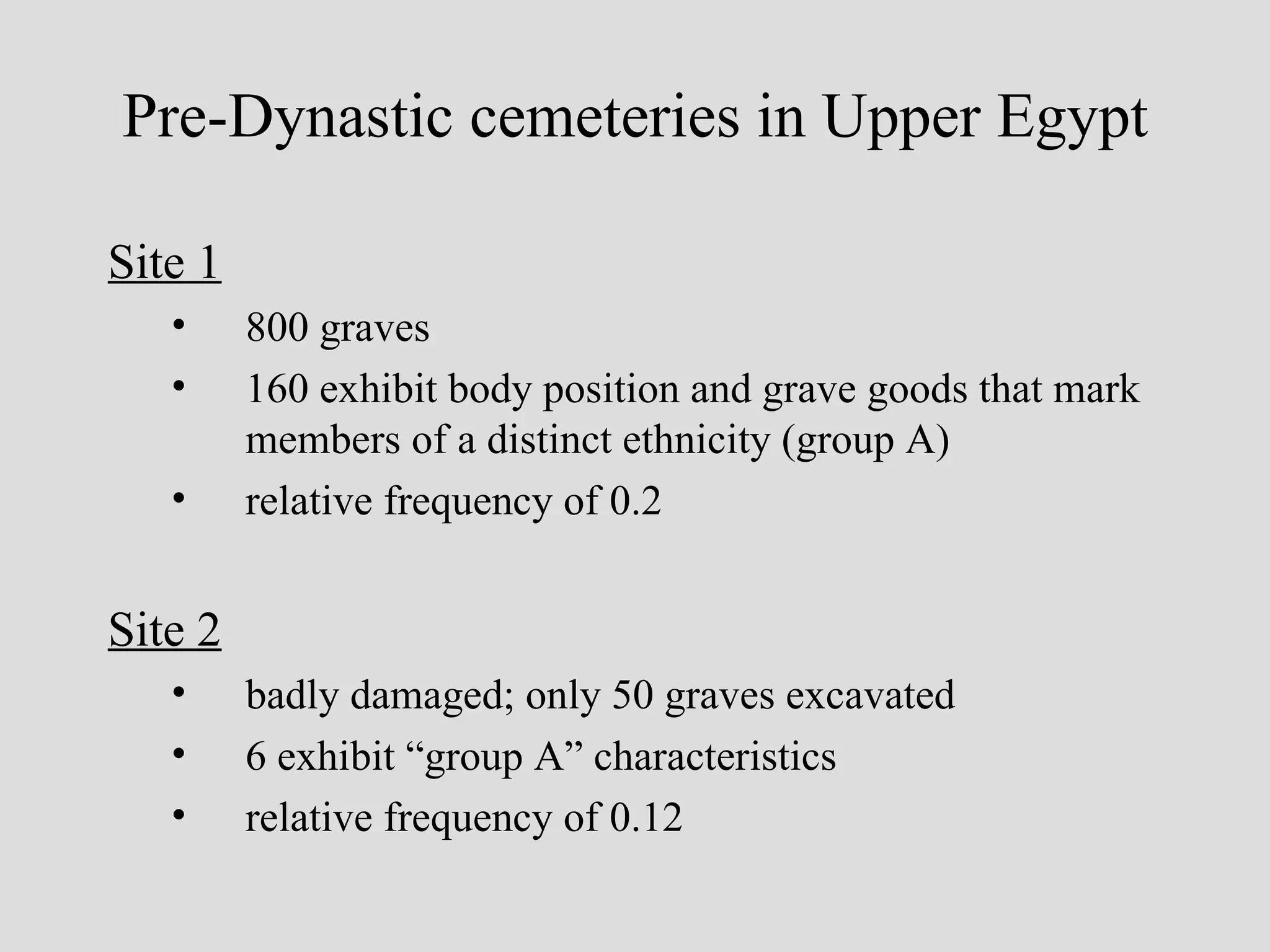 Site 1 800 graves 160 exhibit body position and grave goods that mark members of a distinct ethnicity (group A) relative frequency of 0.2 Site 2 badly damaged; only 50 graves excavated 6 exhibit “group A” characteristics relative frequency of 0.12 Pre-Dynastic cemeteries in Upper Egypt 