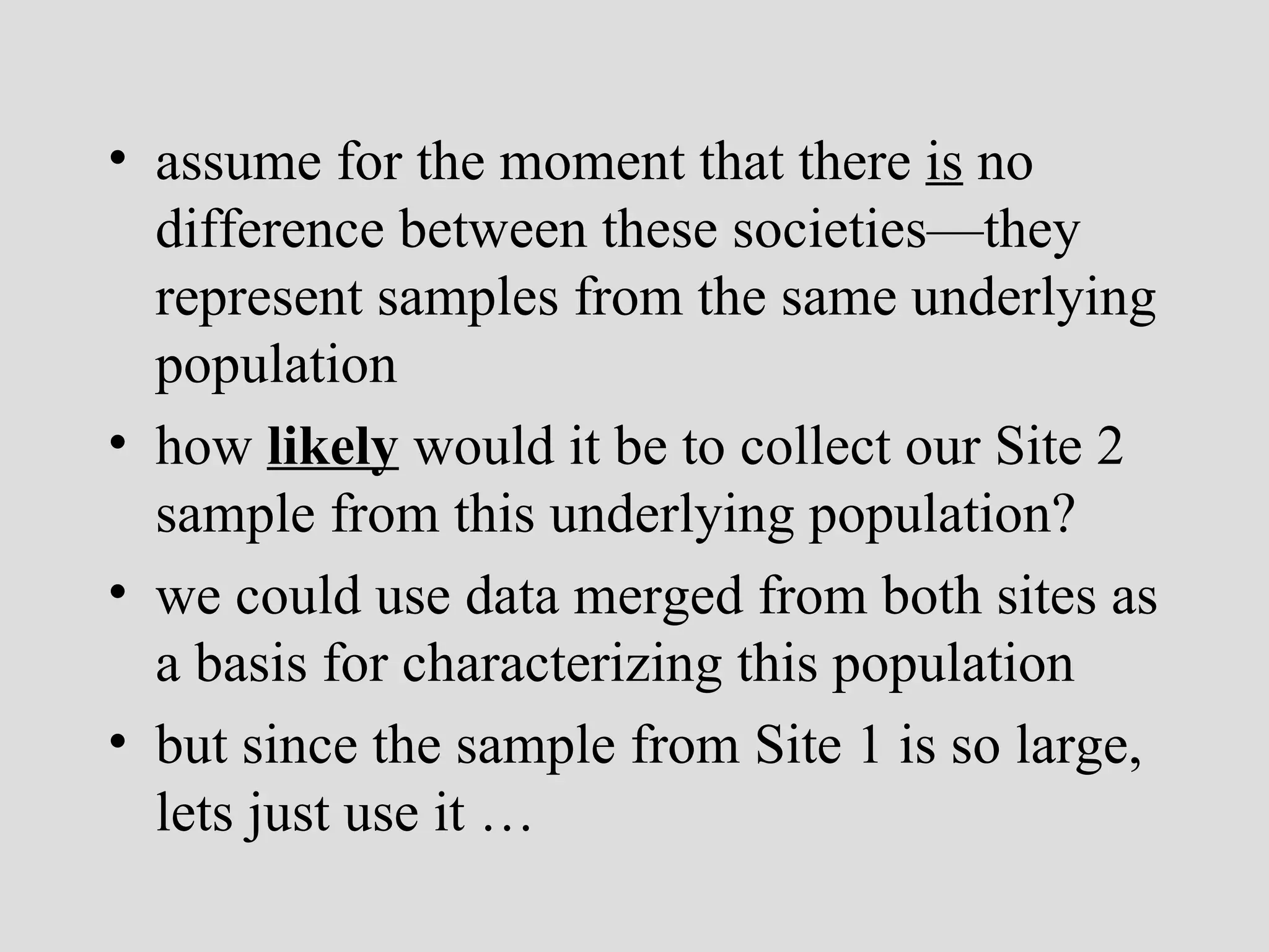 assume for the moment that there  is  no difference between these societies—they represent samples from the same underlying population how  likely  would it be to collect our Site 2 sample from this underlying population? we could use data merged from both sites as a basis for characterizing this population but since the sample from Site 1 is so large, lets just use it  … 