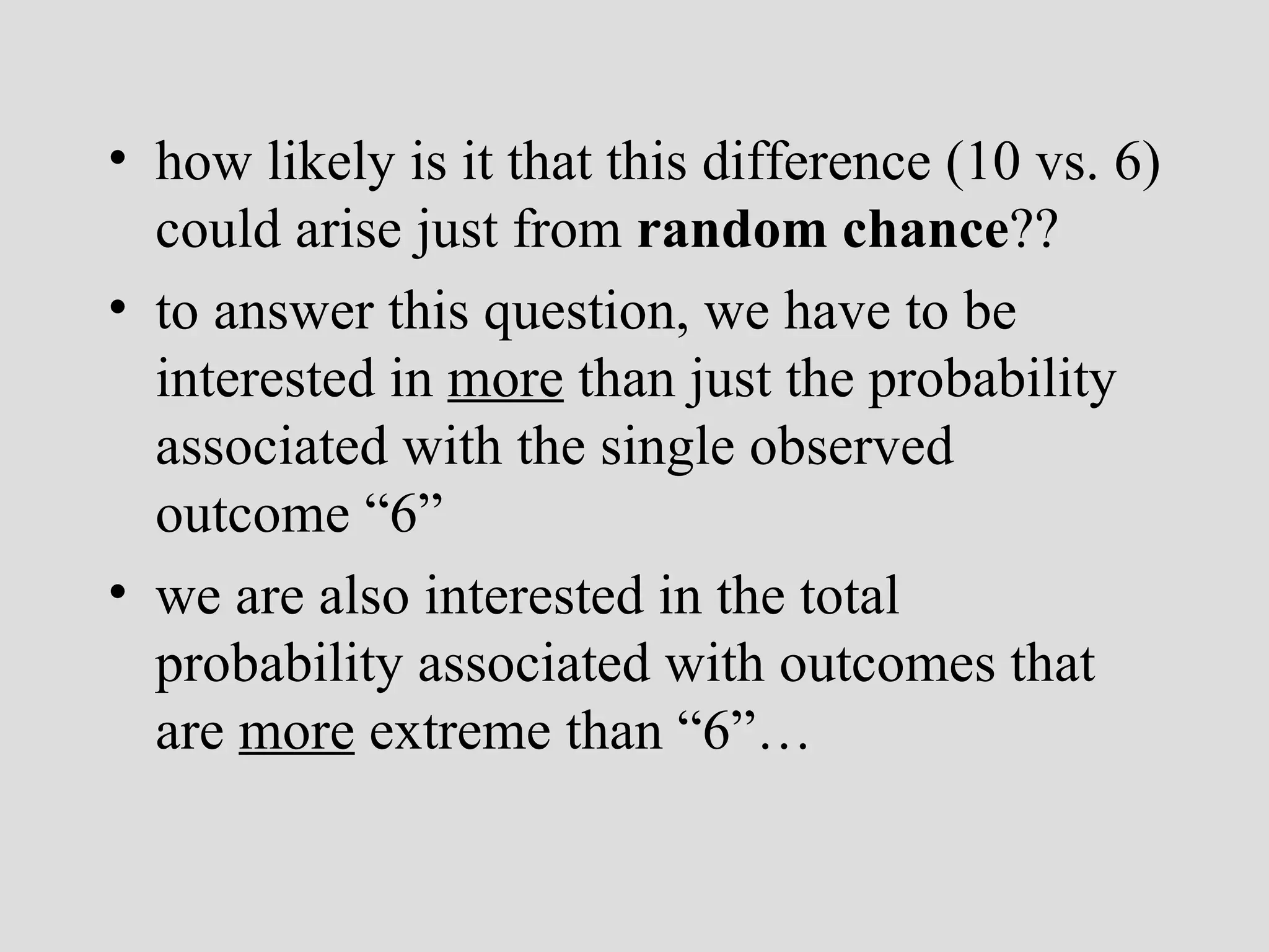 how likely is it that this difference (10 vs. 6) could arise just from  random chance ?? to answer this question, we have to be interested in  more  than just the probability associated with the single observed outcome “6” we are also interested in the total probability associated with outcomes that are  more  extreme than “6”… 