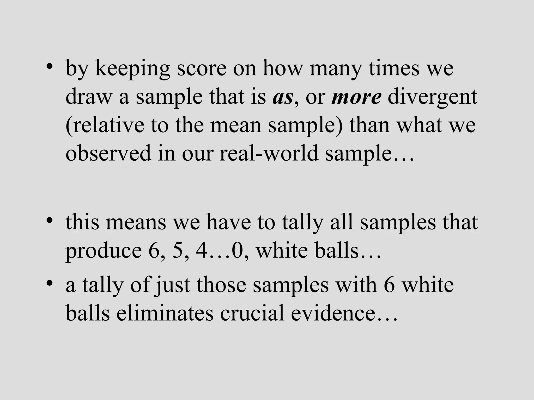by keeping score on how many times we draw a sample that is  as , or  more  divergent (relative to the mean sample) than what we observed in our real-world sample… this means we have to tally all samples that produce 6, 5, 4…0, white balls… a tally of just those samples with 6 white balls eliminates crucial evidence… 