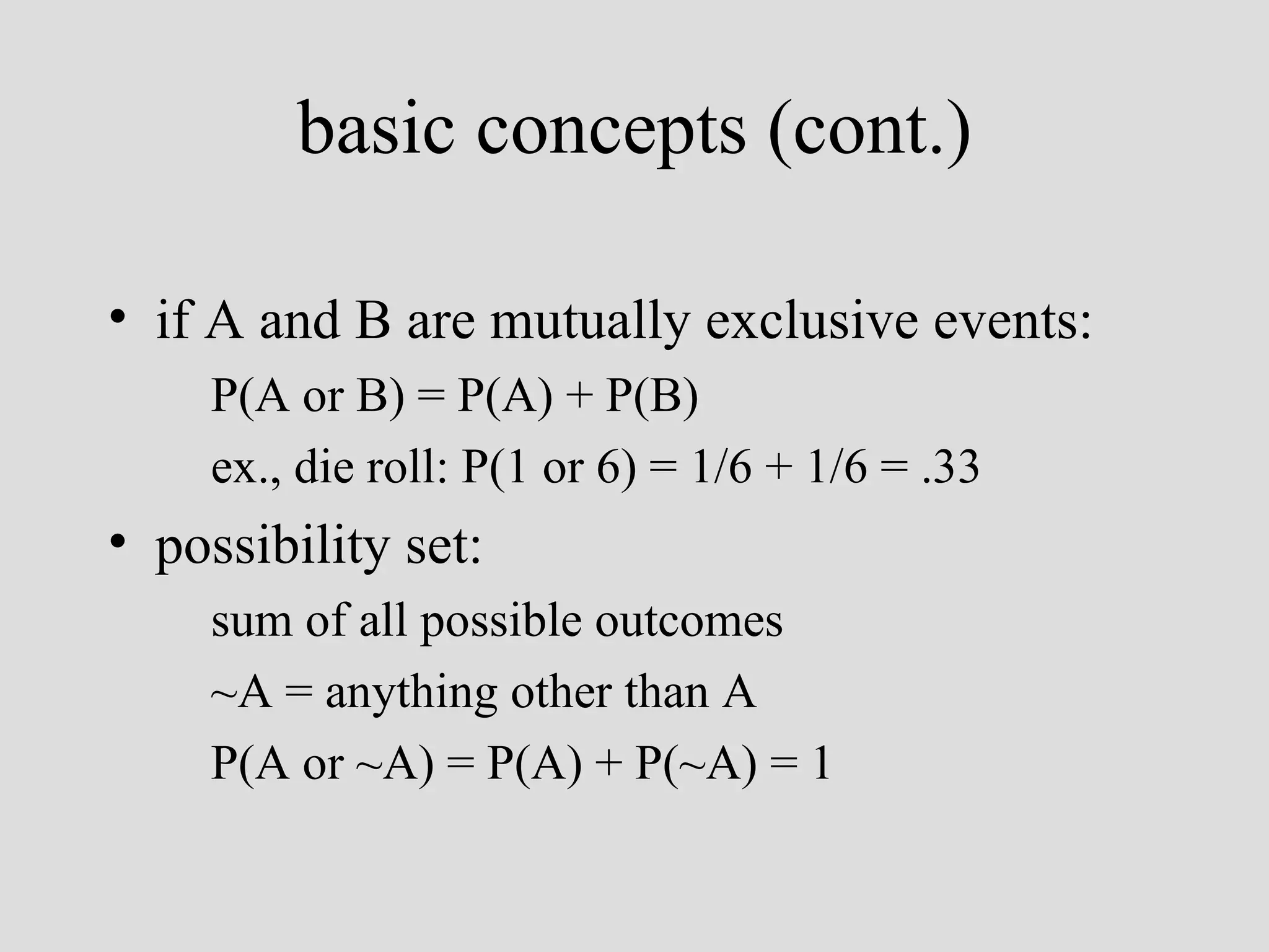 if A and B are mutually exclusive events: P(A or B) = P(A) + P(B) ex., die roll: P(1 or 6) = 1/6 + 1/6 = .33 possibility set : sum of all possible outcomes ~A = anything other than A P(A or ~A) = P(A) + P(~A) = 1   basic concepts (cont.) 