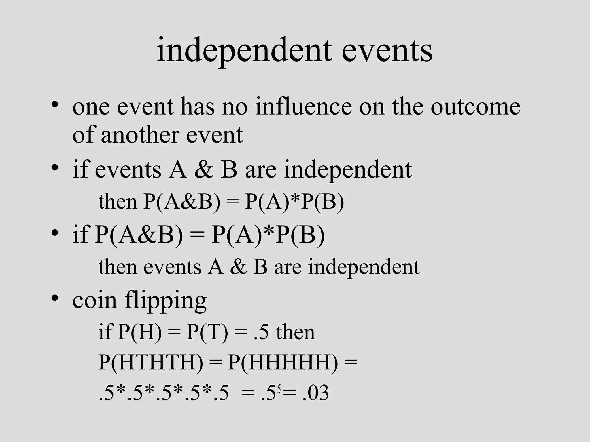 independent events
• one event has no influence on the outcome
of another event
• if events A & B are independent
then P(A&B) = P(A)*P(B)

• if P(A&B) = P(A)*P(B)
then events A & B are independent

• coin flipping
if P(H) = P(T) = .5 then
P(HTHTH) = P(HHHHH) =
.5*.5*.5*.5*.5 = .55 = .03

 