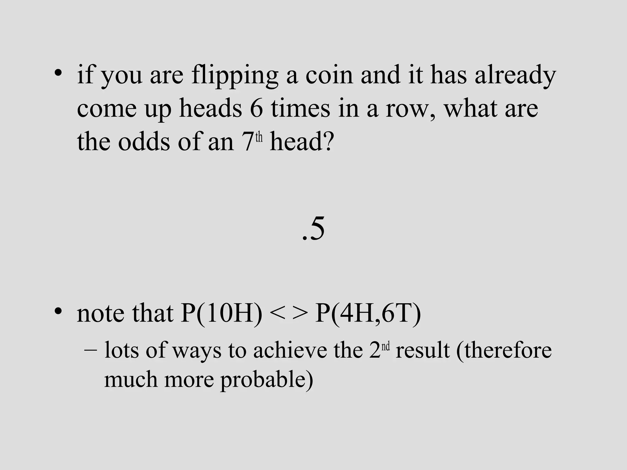 • if you are flipping a coin and it has already
come up heads 6 times in a row, what are
the odds of an 7th head?

.5
• note that P(10H) < > P(4H,6T)
– lots of ways to achieve the 2nd result (therefore
much more probable)

 