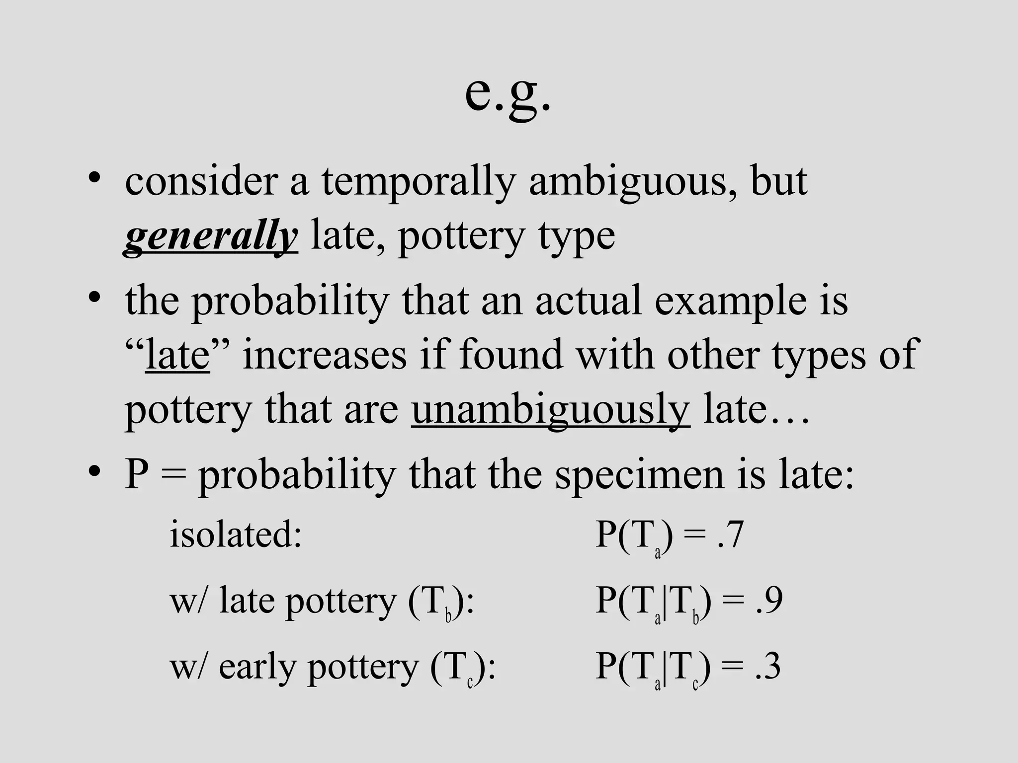 e.g.
• consider a temporally ambiguous, but
generally late, pottery type
• the probability that an actual example is
“late” increases if found with other types of
pottery that are unambiguously late…
• P = probability that the specimen is late:
isolated:

P(Ta) = .7

w/ late pottery (Tb):

P(Ta|Tb) = .9

w/ early pottery (Tc):

P(Ta|Tc) = .3

 