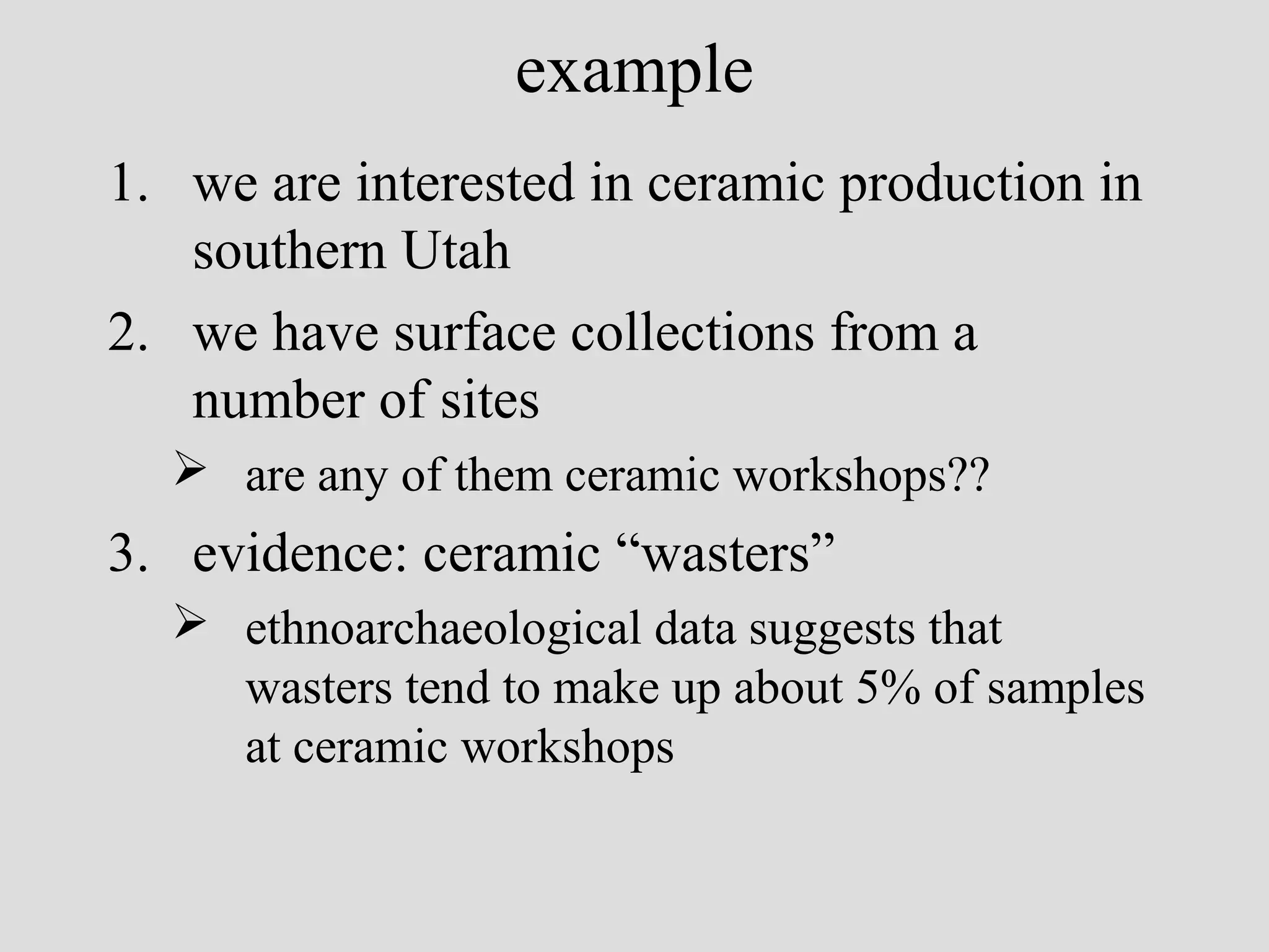 example
1. we are interested in ceramic production in
southern Utah
2. we have surface collections from a
number of sites
 are any of them ceramic workshops??

3. evidence: ceramic “wasters”
 ethnoarchaeological data suggests that
wasters tend to make up about 5% of samples
at ceramic workshops

 