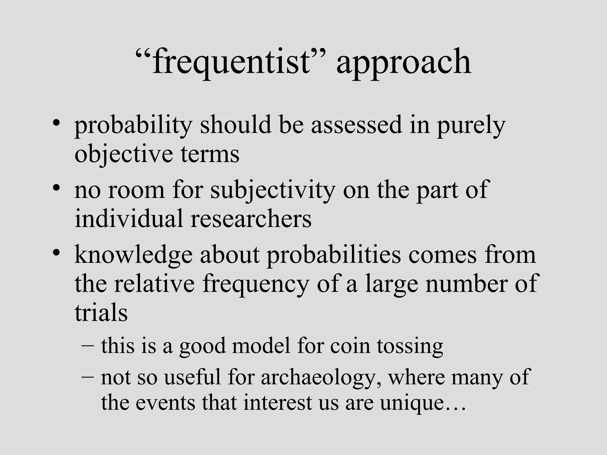 “frequentist” approach
• probability should be assessed in purely
objective terms
• no room for subjectivity on the part of
individual researchers
• knowledge about probabilities comes from
the relative frequency of a large number of
trials
– this is a good model for coin tossing
– not so useful for archaeology, where many of
the events that interest us are unique…

 