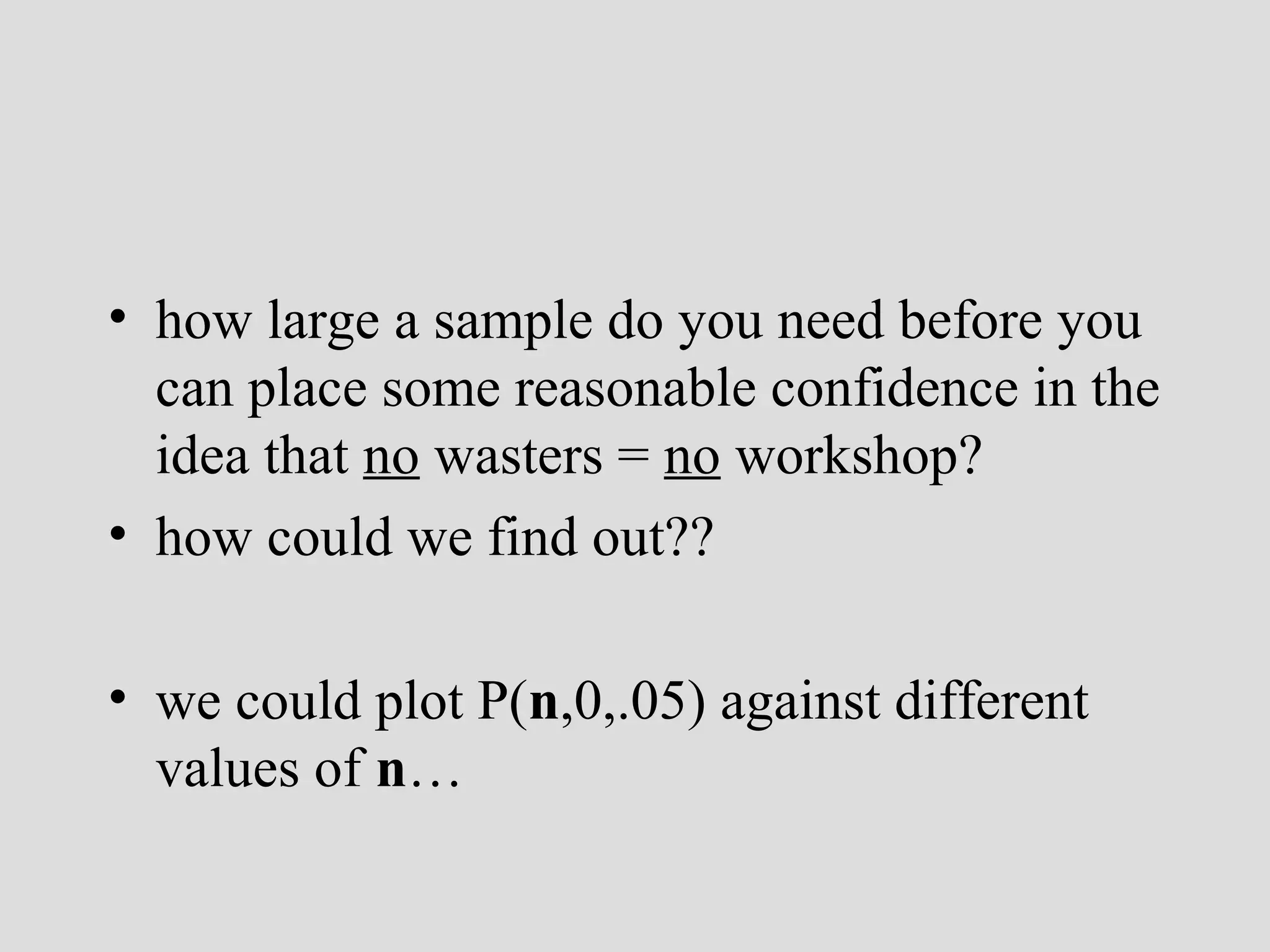 • how large a sample do you need before you
can place some reasonable confidence in the
idea that no wasters = no workshop?
• how could we find out??
• we could plot P(n,0,.05) against different
values of n…

 