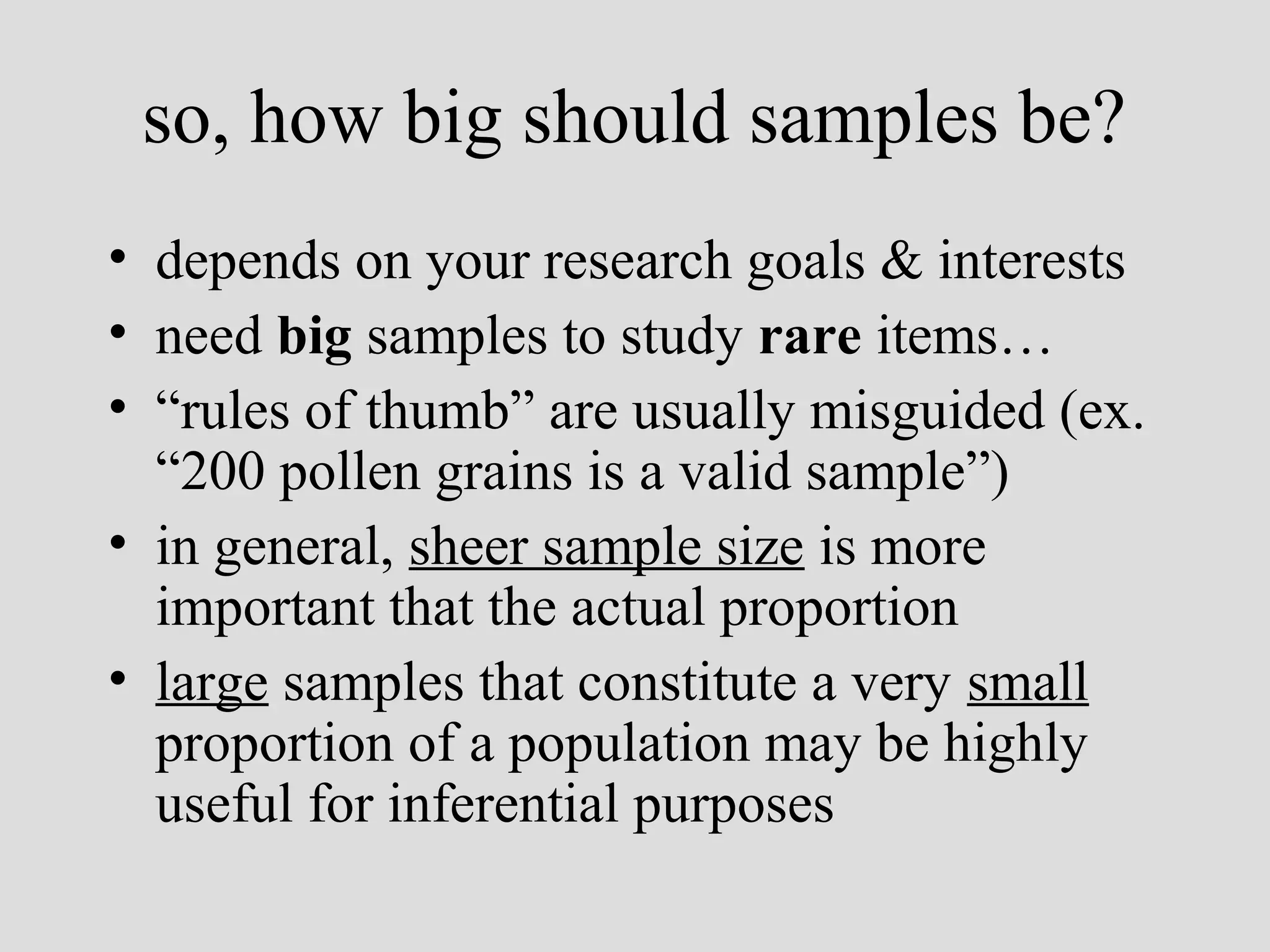 so, how big should samples be?
• depends on your research goals & interests
• need big samples to study rare items…
• “rules of thumb” are usually misguided (ex.
“200 pollen grains is a valid sample”)
• in general, sheer sample size is more
important that the actual proportion
• large samples that constitute a very small
proportion of a population may be highly
useful for inferential purposes

 