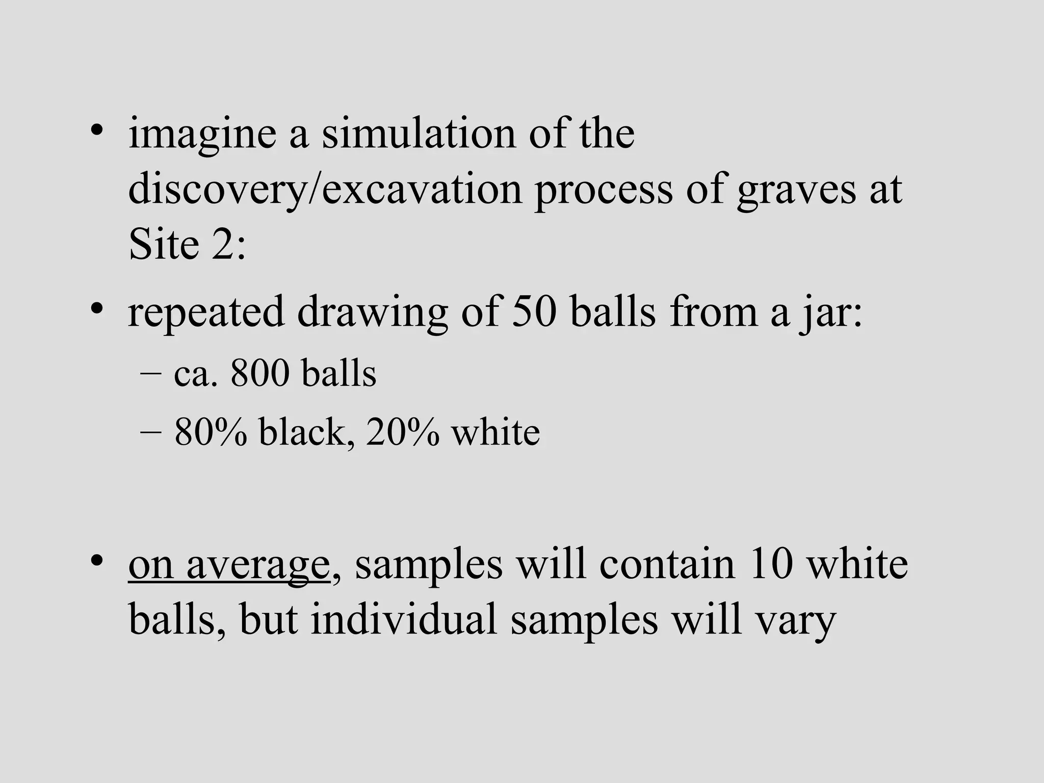 • imagine a simulation of the
discovery/excavation process of graves at
Site 2:
• repeated drawing of 50 balls from a jar:
– ca. 800 balls
– 80% black, 20% white

• on average, samples will contain 10 white
balls, but individual samples will vary

 