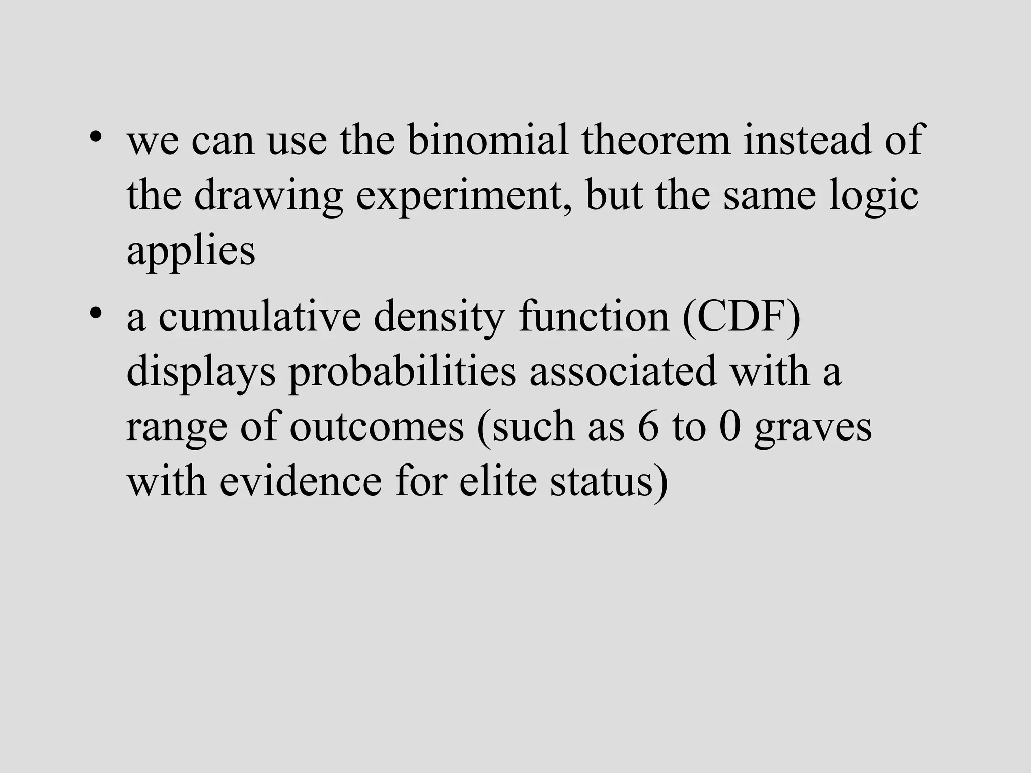 • we can use the binomial theorem instead of
the drawing experiment, but the same logic
applies
• a cumulative density function (CDF)
displays probabilities associated with a
range of outcomes (such as 6 to 0 graves
with evidence for elite status)

 