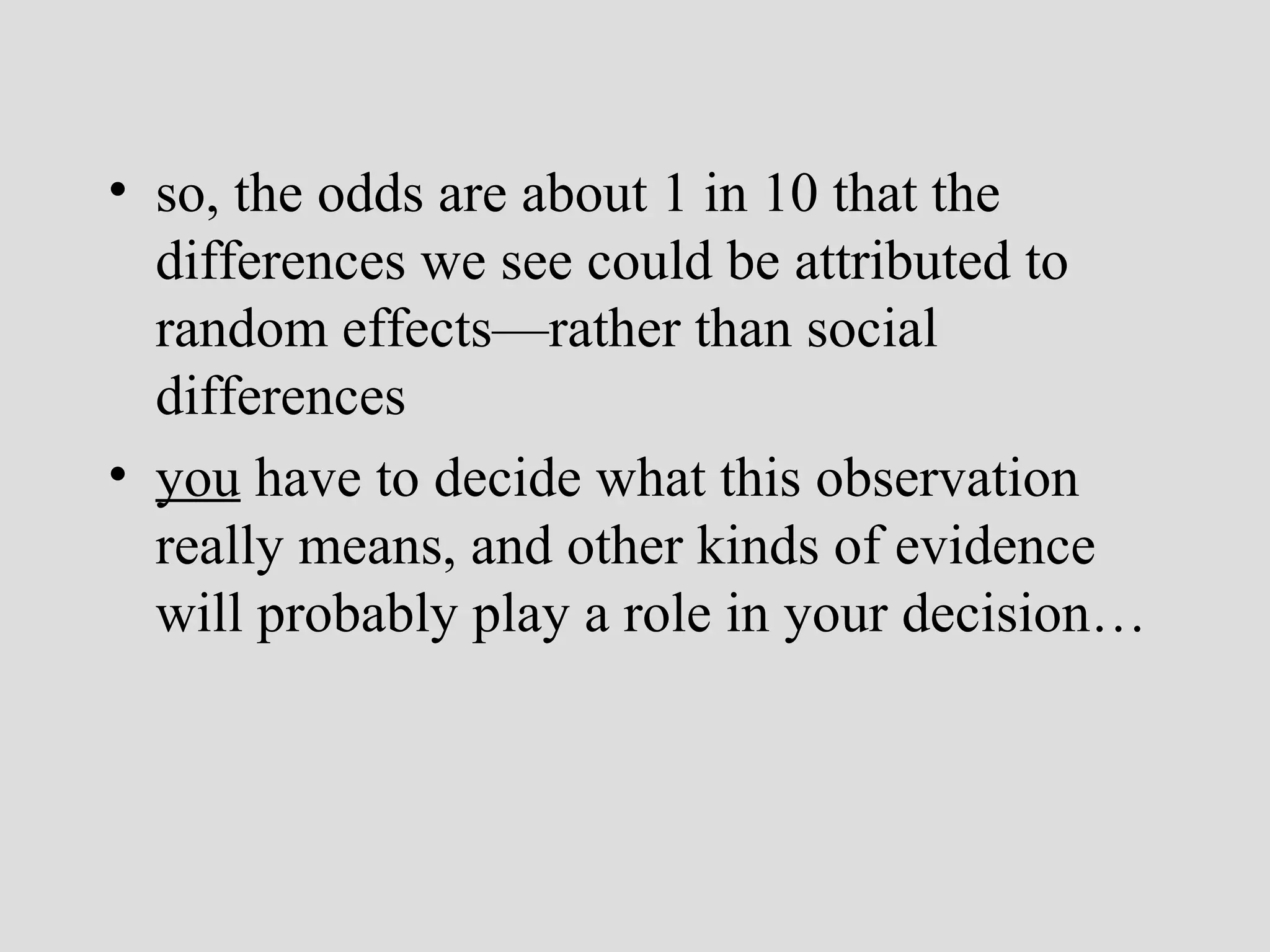 • so, the odds are about 1 in 10 that the
differences we see could be attributed to
random effects—rather than social
differences
• you have to decide what this observation
really means, and other kinds of evidence
will probably play a role in your decision…

 