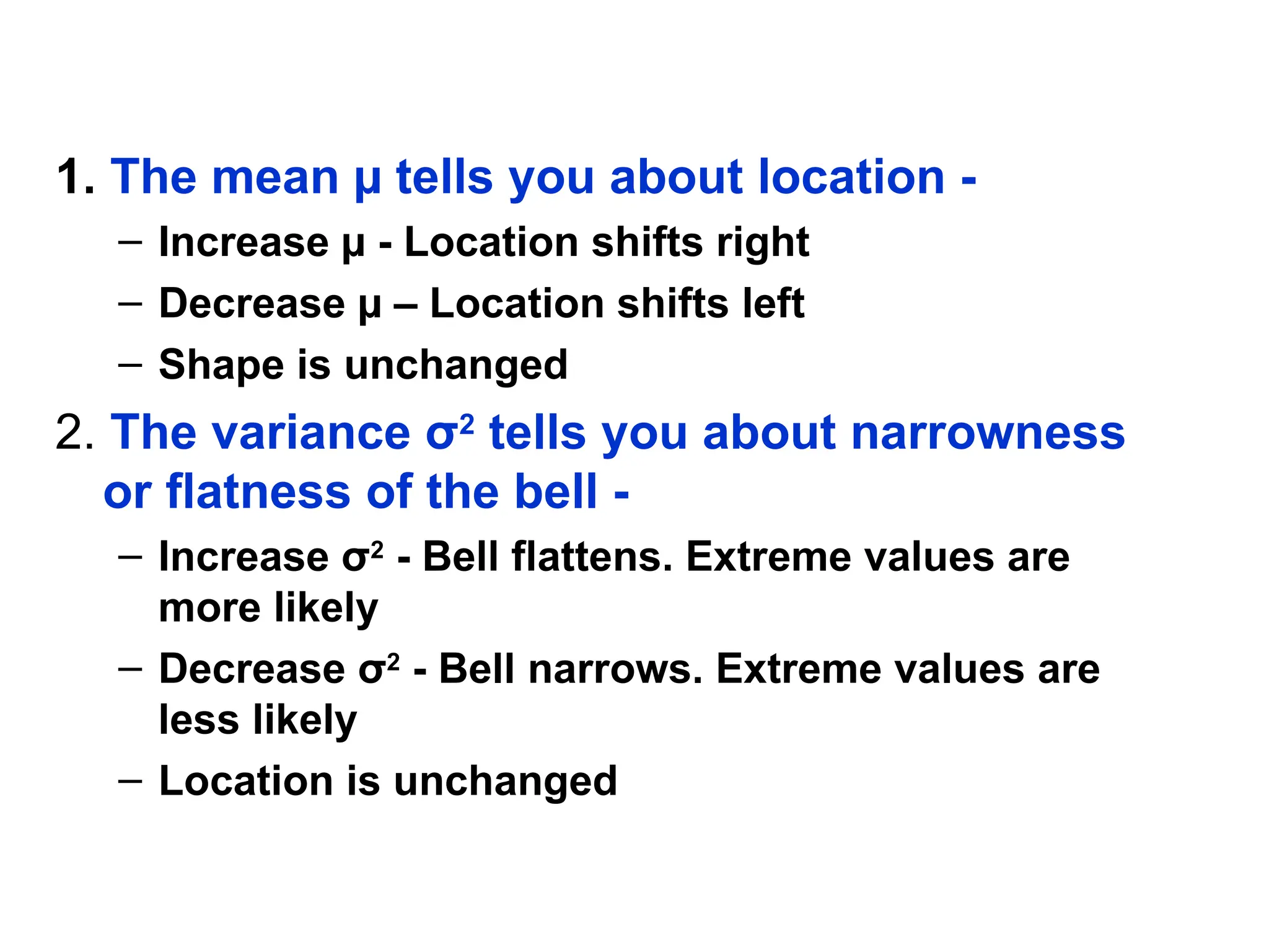 1. The mean µ tells you about location -
– Increase µ - Location shifts right
– Decrease µ – Location shifts left
– Shape is unchanged
2. The variance σ2
tells you about narrowness
or flatness of the bell -
– Increase σ2
- Bell flattens. Extreme values are
more likely
– Decrease σ2
- Bell narrows. Extreme values are
less likely
– Location is unchanged
 