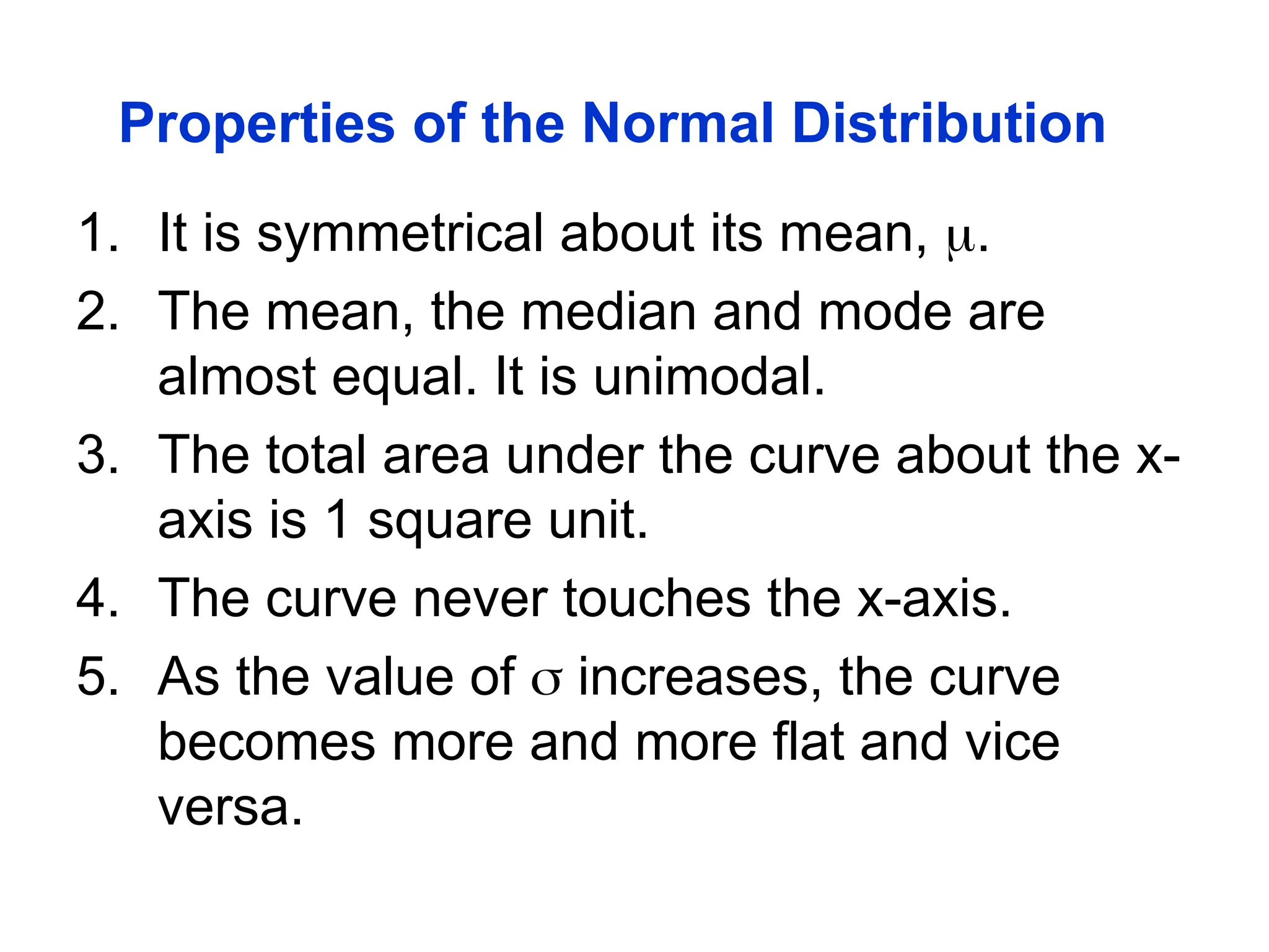 Properties of the Normal Distribution
1. It is symmetrical about its mean, .
2. The mean, the median and mode are
almost equal. It is unimodal.
3. The total area under the curve about the x-
axis is 1 square unit.
4. The curve never touches the x-axis.
5. As the value of  increases, the curve
becomes more and more flat and vice
versa.
 