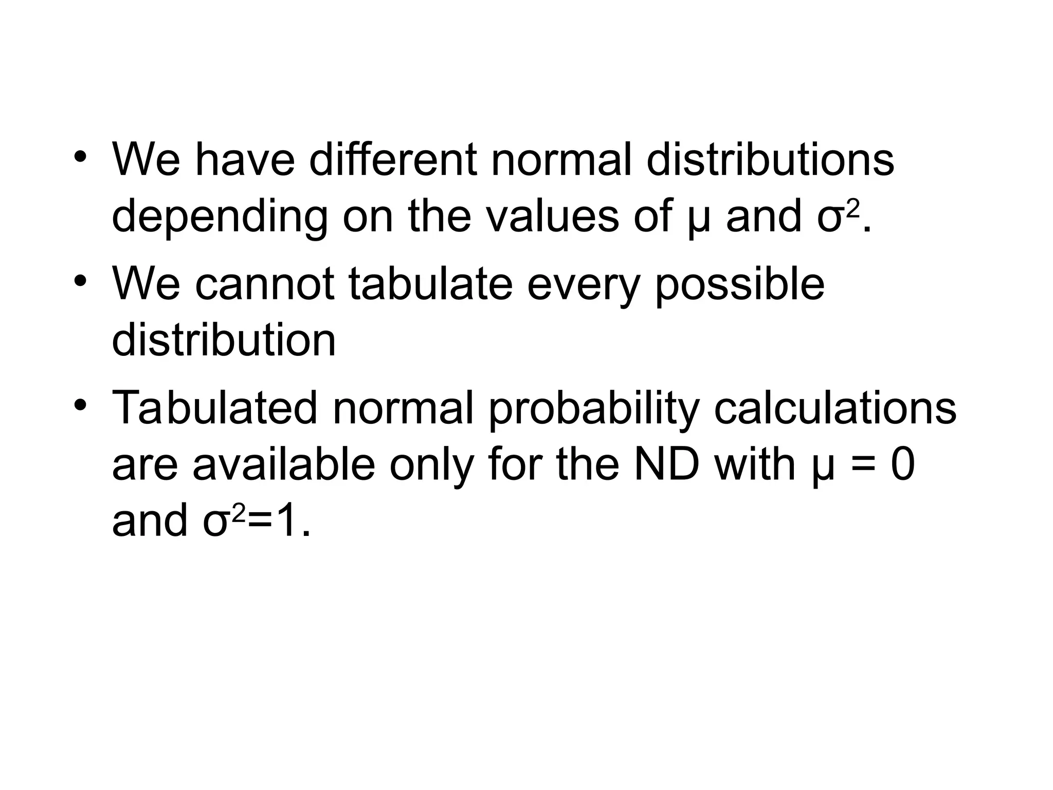 • We have different normal distributions
depending on the values of μ and σ2
.
• We cannot tabulate every possible
distribution
• Tabulated normal probability calculations
are available only for the ND with µ = 0
and σ2
=1.
 