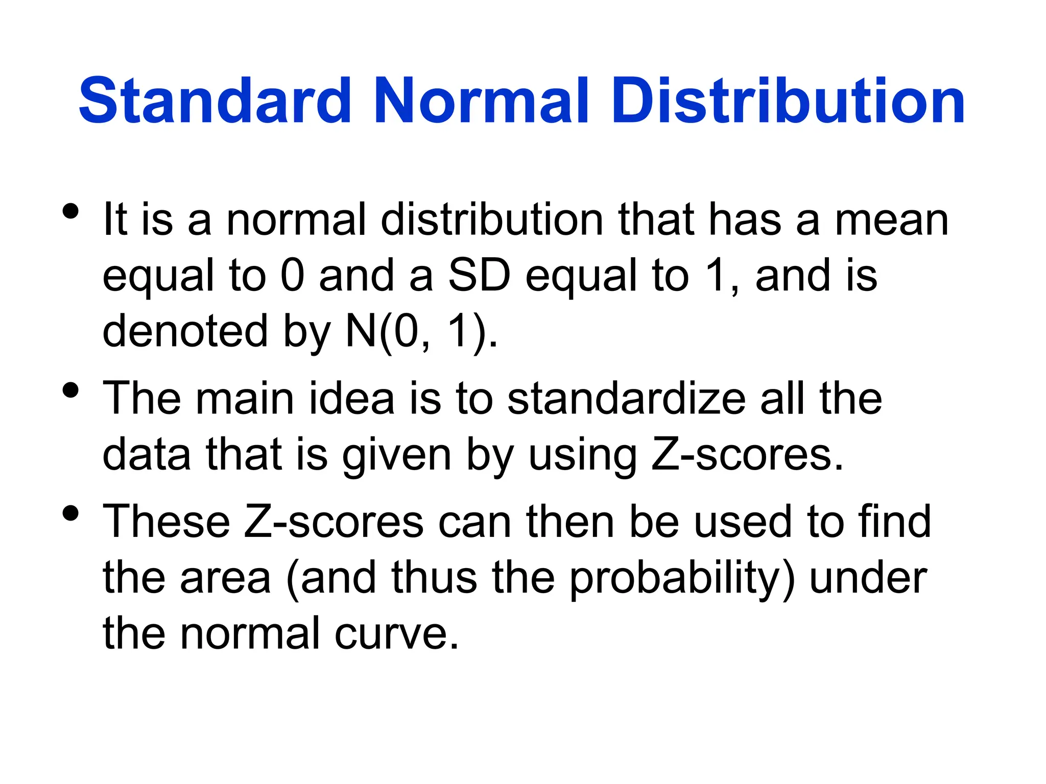 Standard Normal Distribution
 It is a normal distribution that has a mean
equal to 0 and a SD equal to 1, and is
denoted by N(0, 1).
 The main idea is to standardize all the
data that is given by using Z-scores.
 These Z-scores can then be used to find
the area (and thus the probability) under
the normal curve.
 