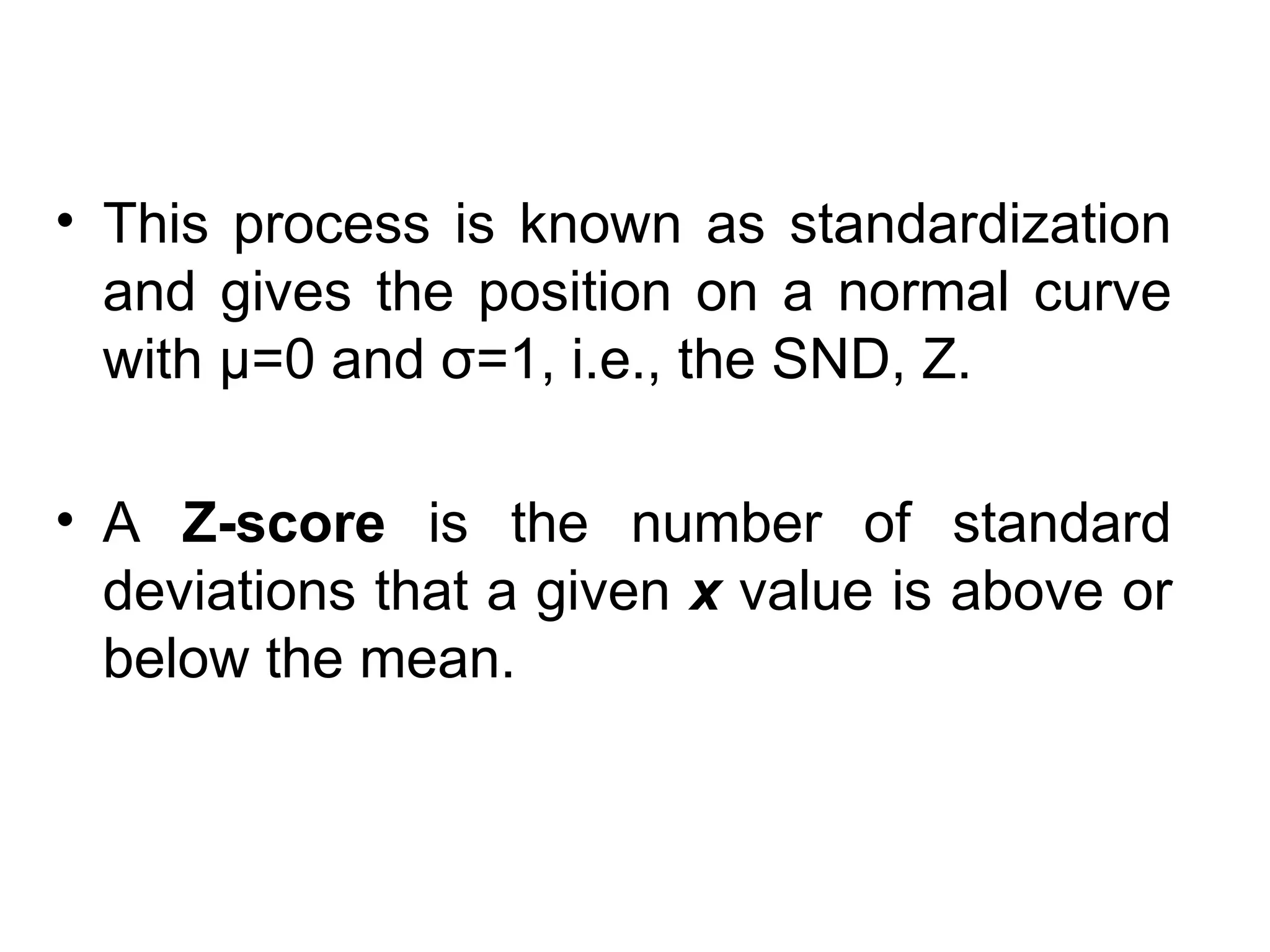 • This process is known as standardization
and gives the position on a normal curve
with μ=0 and σ=1, i.e., the SND, Z.
• A Z-score is the number of standard
deviations that a given x value is above or
below the mean.
 