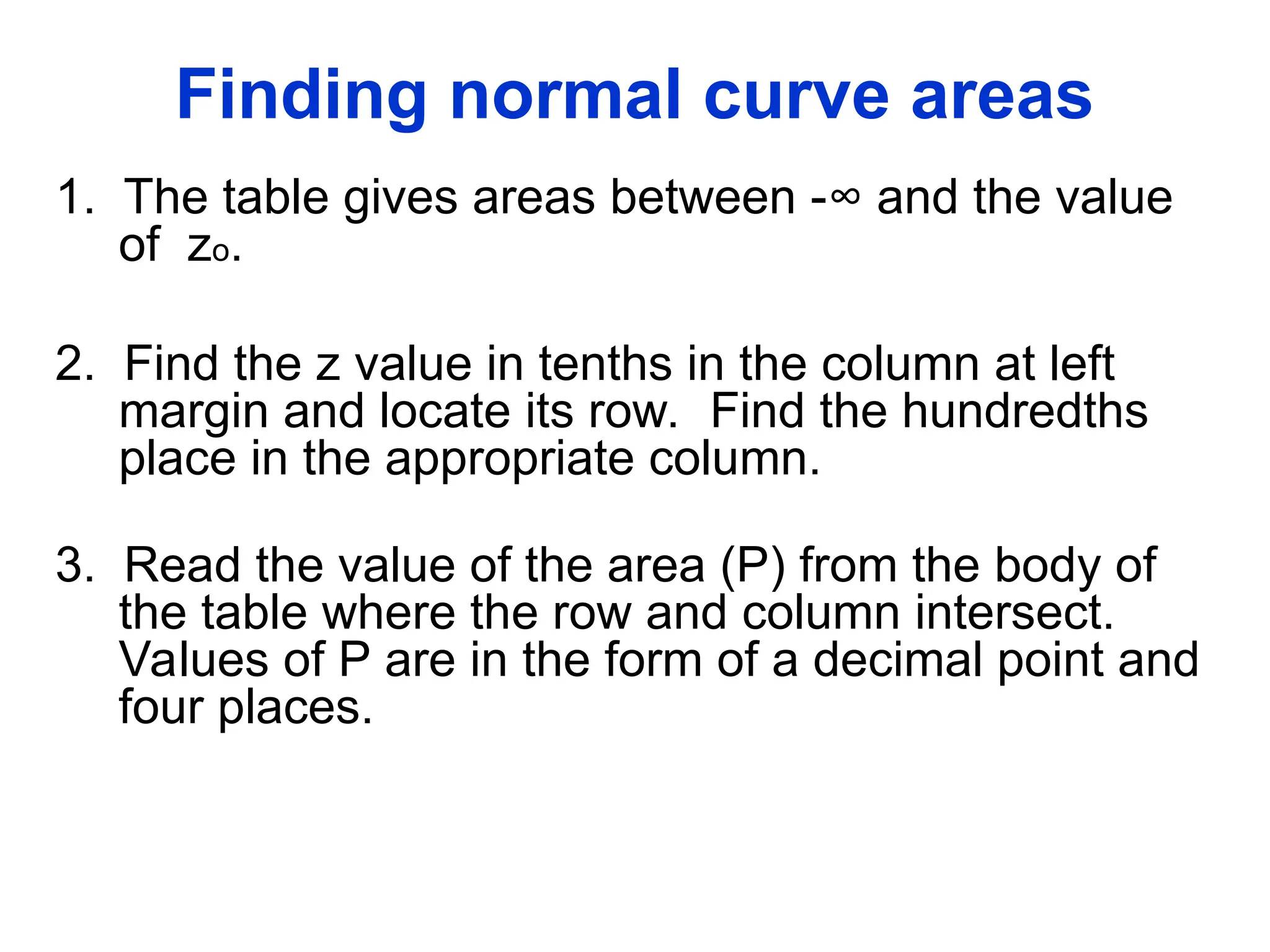 Finding normal curve areas
1. The table gives areas between -∞ and the value
of zo.
2. Find the z value in tenths in the column at left
margin and locate its row. Find the hundredths
place in the appropriate column.
3. Read the value of the area (P) from the body of
the table where the row and column intersect.
Values of P are in the form of a decimal point and
four places.
 
