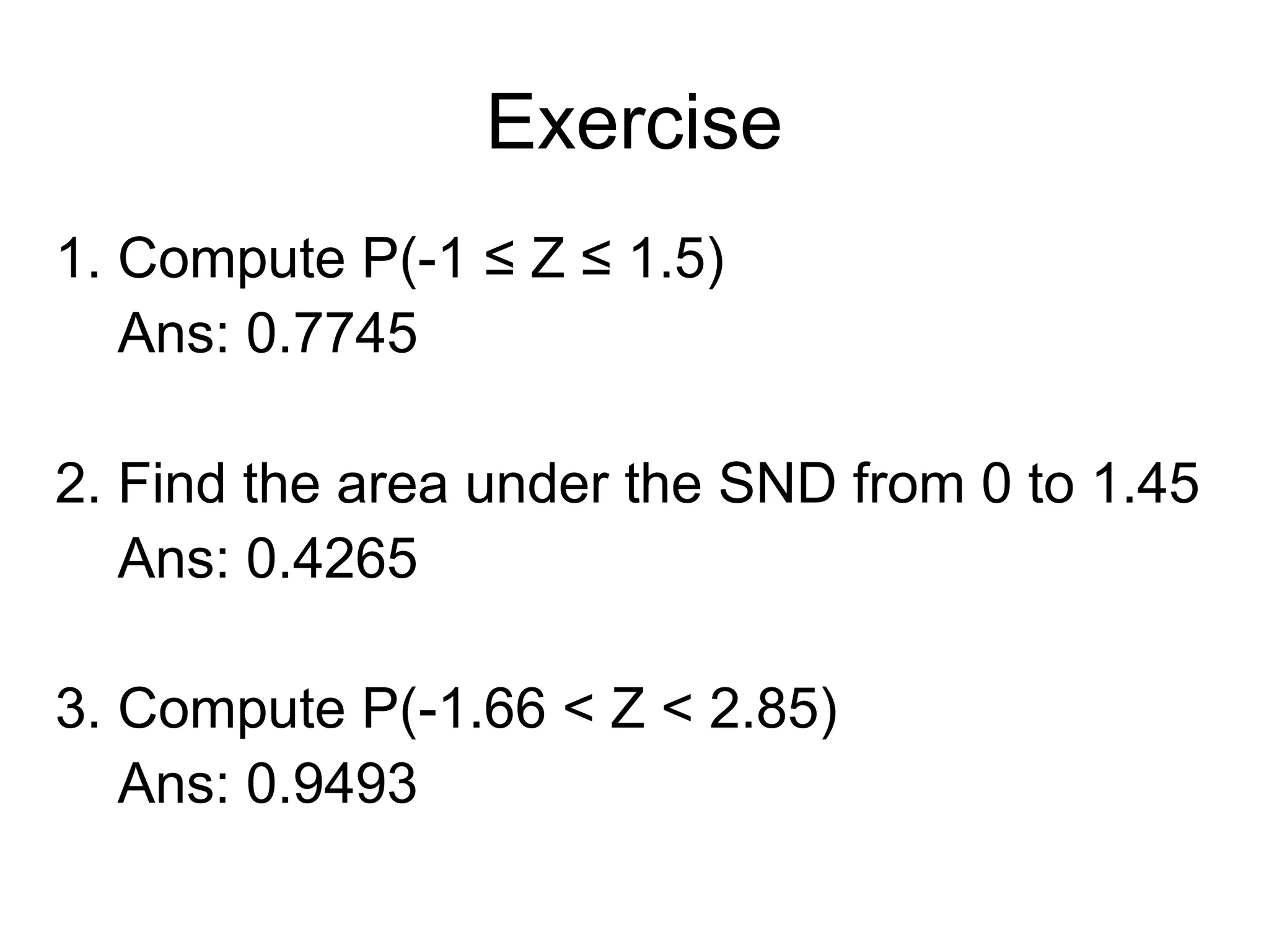 Exercise
1. Compute P(-1 ≤ Z ≤ 1.5)
Ans: 0.7745
2. Find the area under the SND from 0 to 1.45
Ans: 0.4265
3. Compute P(-1.66 < Z < 2.85)
Ans: 0.9493
 