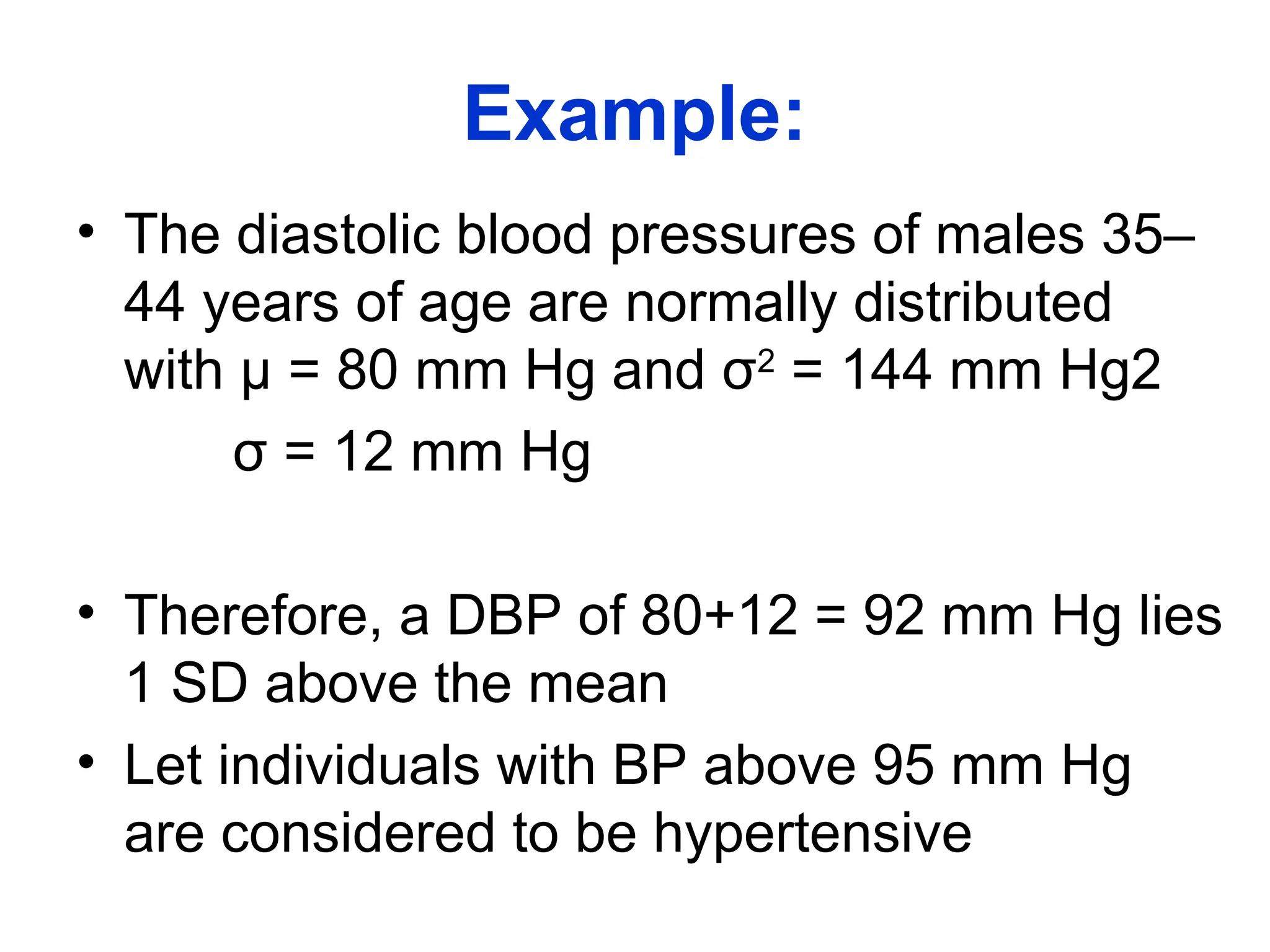 Example:
• The diastolic blood pressures of males 35–
44 years of age are normally distributed
with µ = 80 mm Hg and σ2
= 144 mm Hg2
σ = 12 mm Hg
• Therefore, a DBP of 80+12 = 92 mm Hg lies
1 SD above the mean
• Let individuals with BP above 95 mm Hg
are considered to be hypertensive
 
