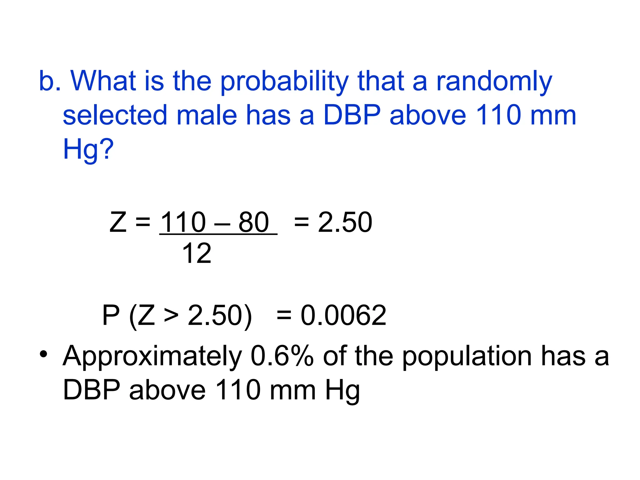 b. What is the probability that a randomly
selected male has a DBP above 110 mm
Hg?
Z = 110 – 80 = 2.50
12
P (Z > 2.50) = 0.0062
• Approximately 0.6% of the population has a
DBP above 110 mm Hg
 