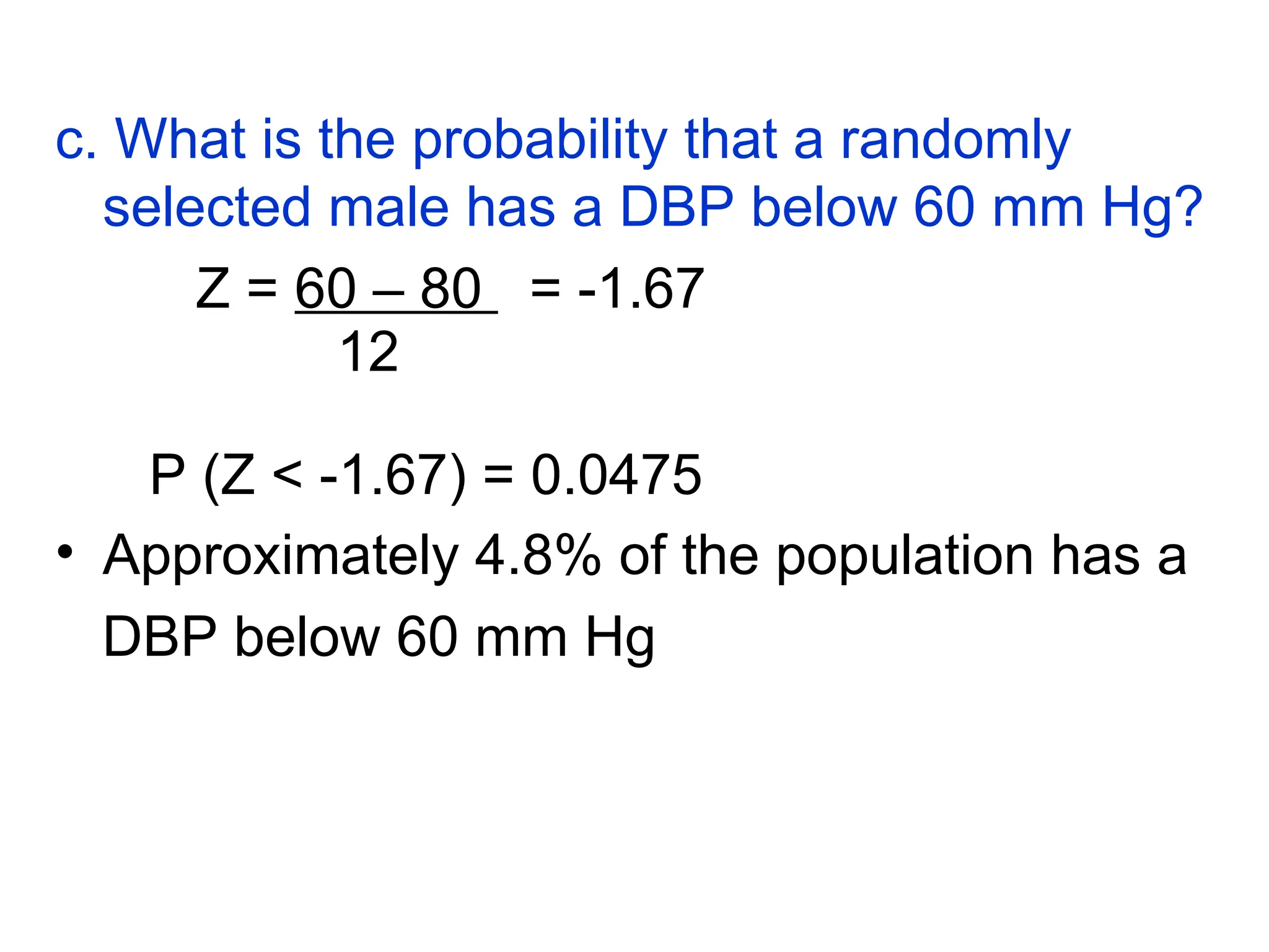c. What is the probability that a randomly
selected male has a DBP below 60 mm Hg?
Z = 60 – 80 = -1.67
12
P (Z < -1.67) = 0.0475
• Approximately 4.8% of the population has a
DBP below 60 mm Hg
 