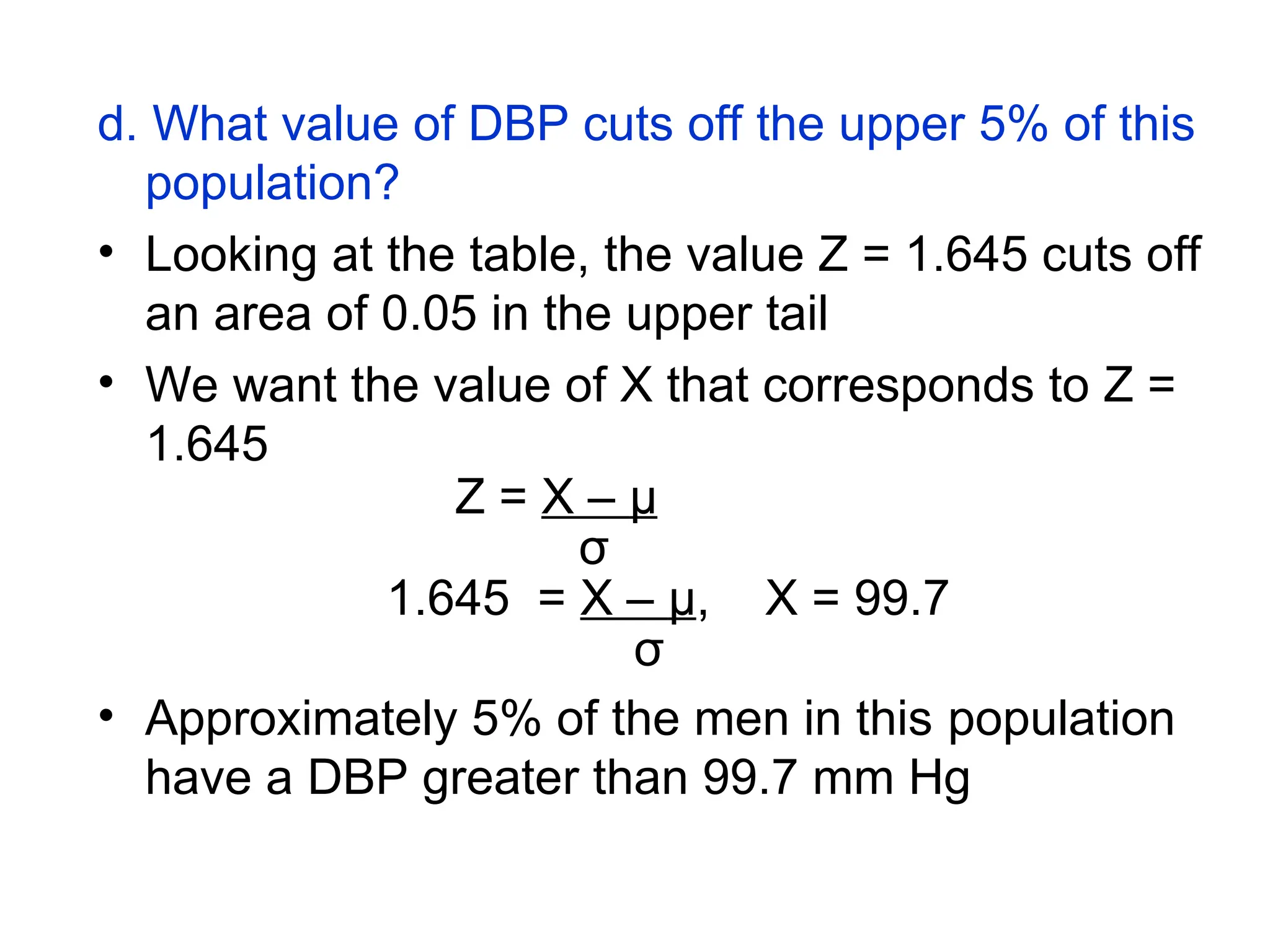 d. What value of DBP cuts off the upper 5% of this
population?
• Looking at the table, the value Z = 1.645 cuts off
an area of 0.05 in the upper tail
• We want the value of X that corresponds to Z =
1.645
Z = X – μ
σ
1.645 = X – μ, X = 99.7
σ
• Approximately 5% of the men in this population
have a DBP greater than 99.7 mm Hg
 