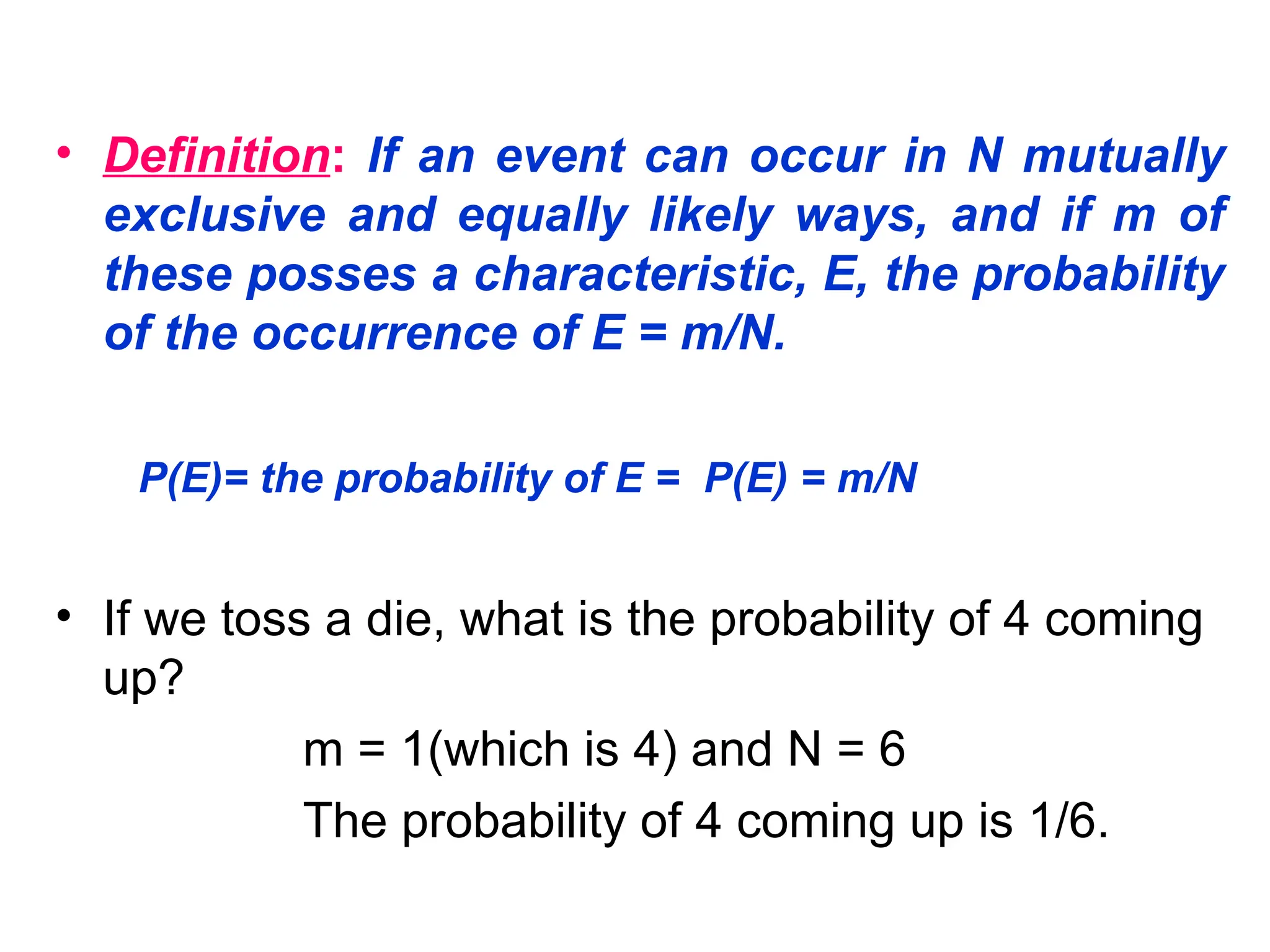 • Definition: If an event can occur in N mutually
exclusive and equally likely ways, and if m of
these posses a characteristic, E, the probability
of the occurrence of E = m/N.
P(E)= the probability of E = P(E) = m/N
• If we toss a die, what is the probability of 4 coming
up?
m = 1(which is 4) and N = 6
The probability of 4 coming up is 1/6.
 
