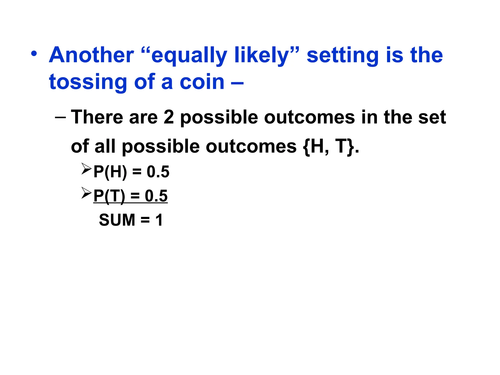 • Another “equally likely” setting is the
tossing of a coin –
– There are 2 possible outcomes in the set
of all possible outcomes {H, T}.
P(H) = 0.5
P(T) = 0.5
SUM = 1
 