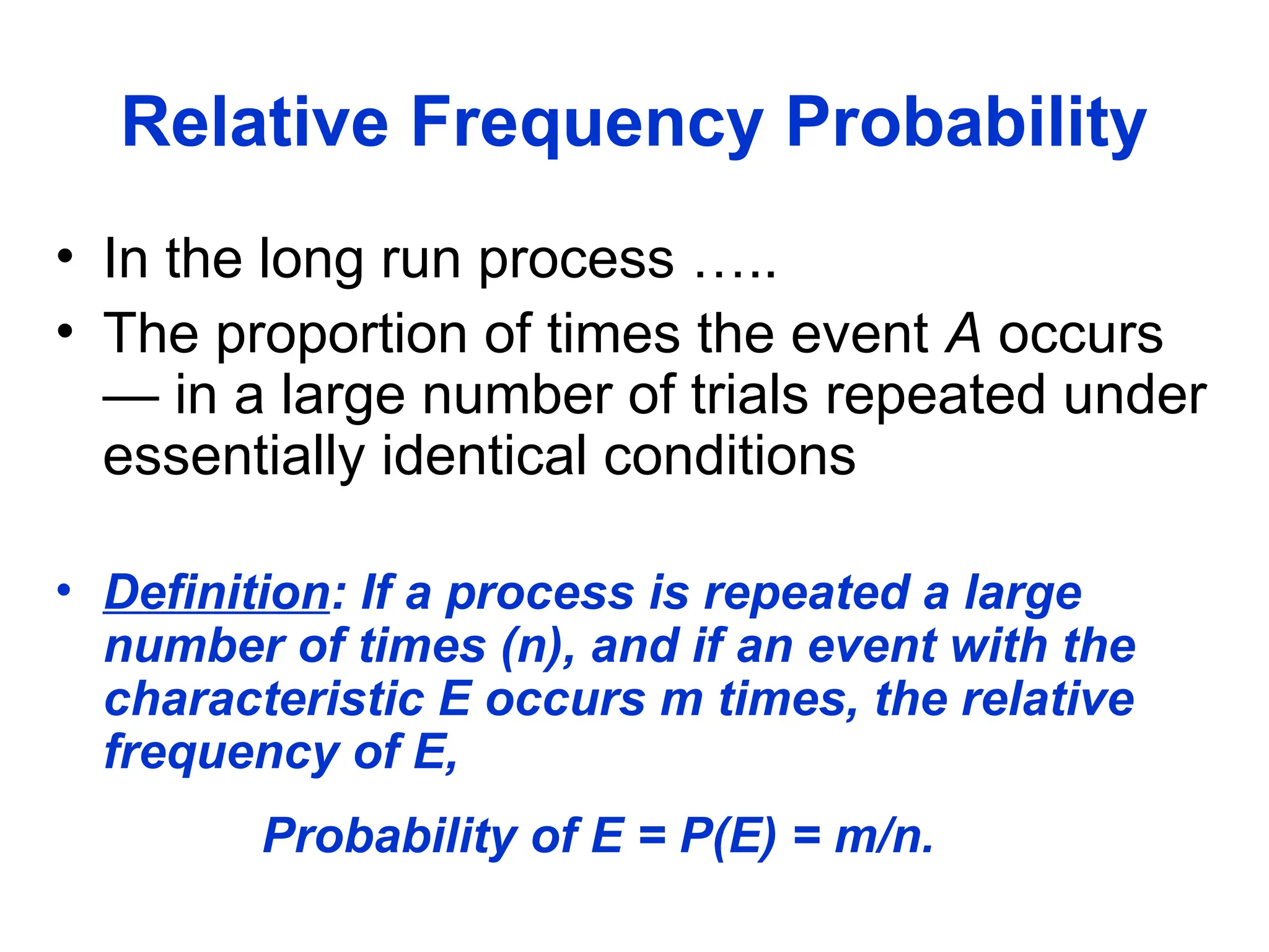 Relative Frequency Probability
• In the long run process …..
• The proportion of times the event A occurs
— in a large number of trials repeated under
essentially identical conditions
• Definition: If a process is repeated a large
number of times (n), and if an event with the
characteristic E occurs m times, the relative
frequency of E,
Probability of E = P(E) = m/n.
 