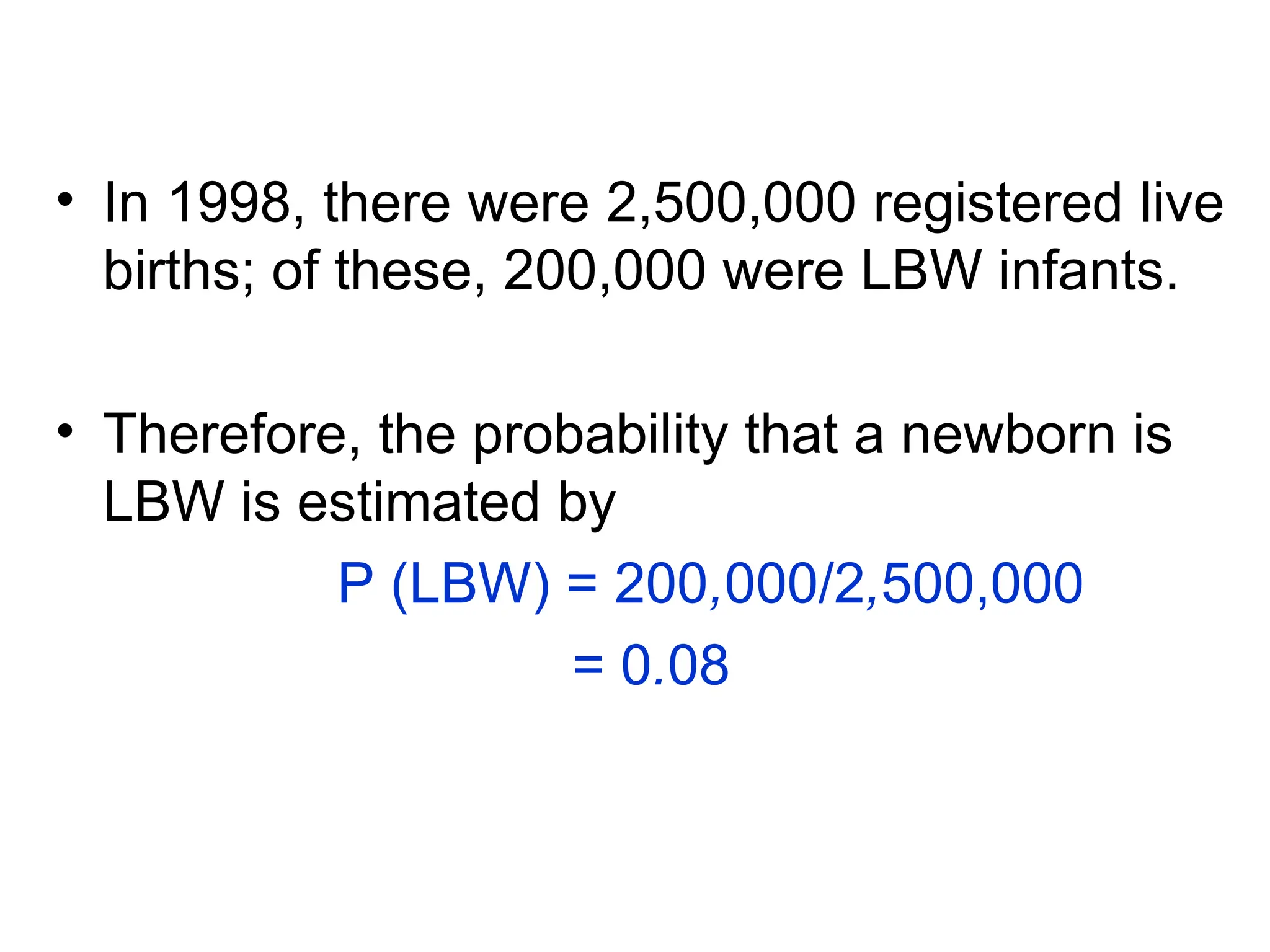 • In 1998, there were 2,500,000 registered live
births; of these, 200,000 were LBW infants.
• Therefore, the probability that a newborn is
LBW is estimated by
P (LBW) = 200,000/2,500,000
= 0.08
 