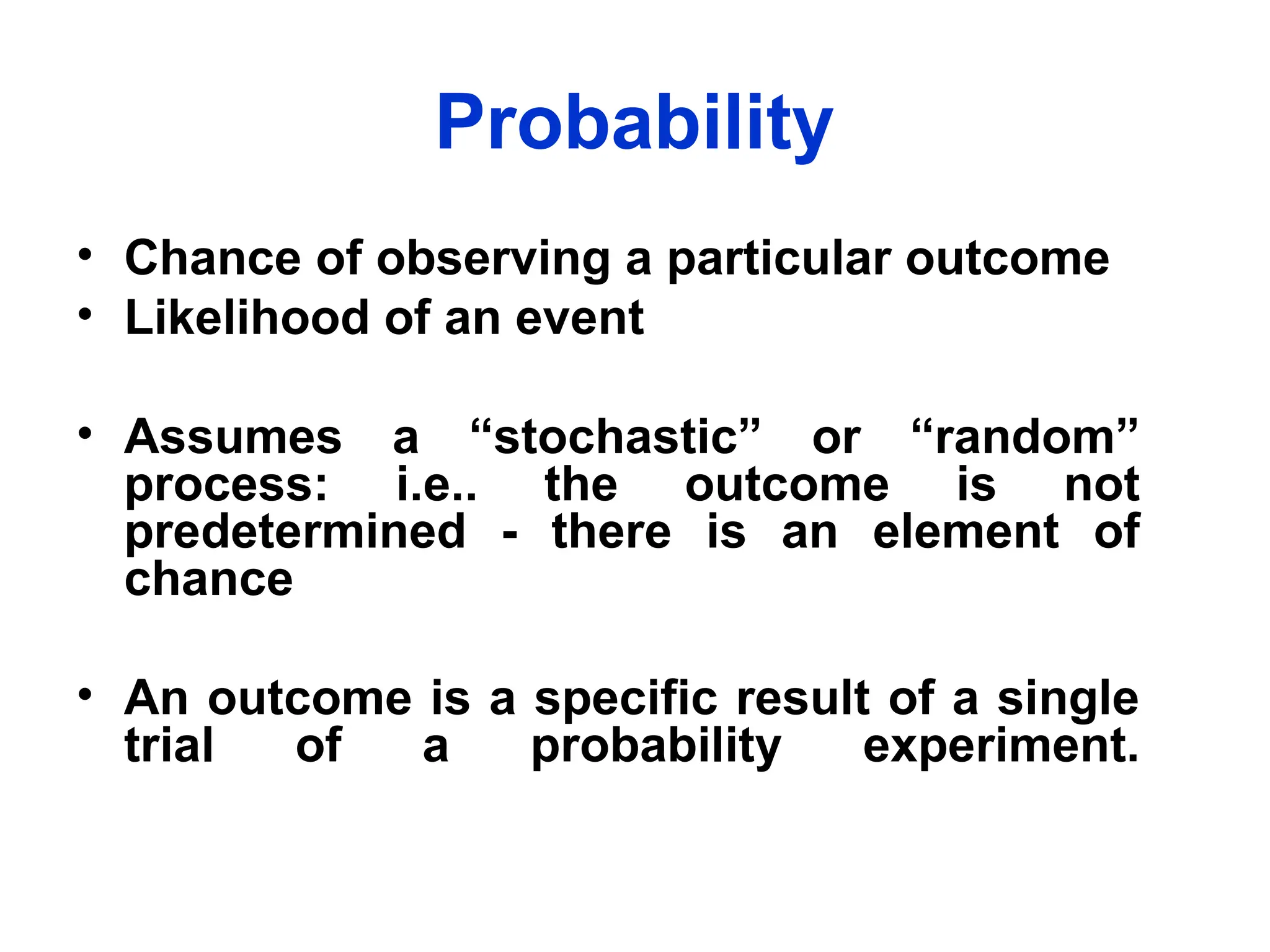 Probability
• Chance of observing a particular outcome
• Likelihood of an event
• Assumes a “stochastic” or “random”
process: i.e.. the outcome is not
predetermined - there is an element of
chance
• An outcome is a specific result of a single
trial of a probability experiment.
 