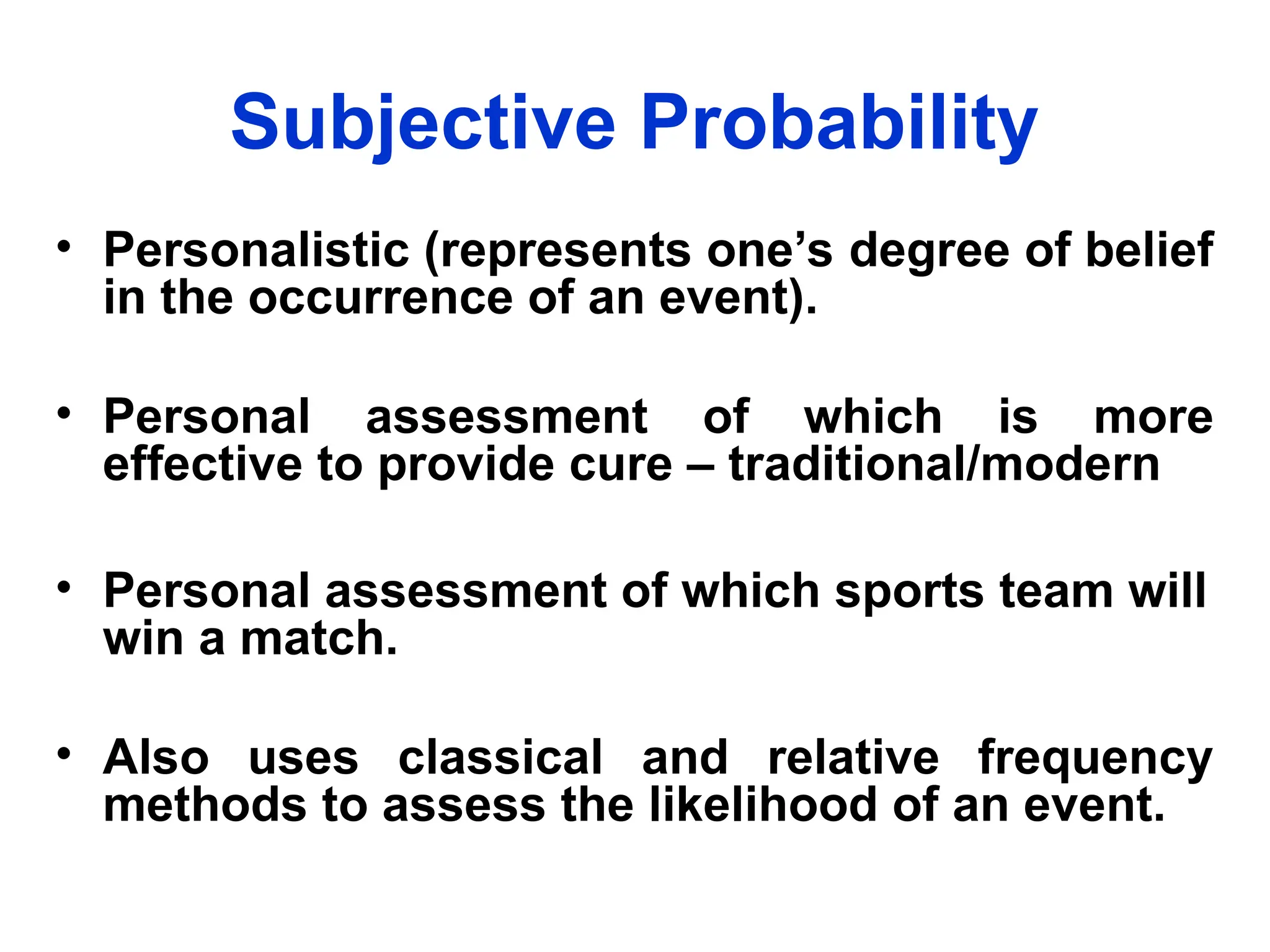 Subjective Probability
• Personalistic (represents one’s degree of belief
in the occurrence of an event).
• Personal assessment of which is more
effective to provide cure – traditional/modern
• Personal assessment of which sports team will
win a match.
• Also uses classical and relative frequency
methods to assess the likelihood of an event.
 