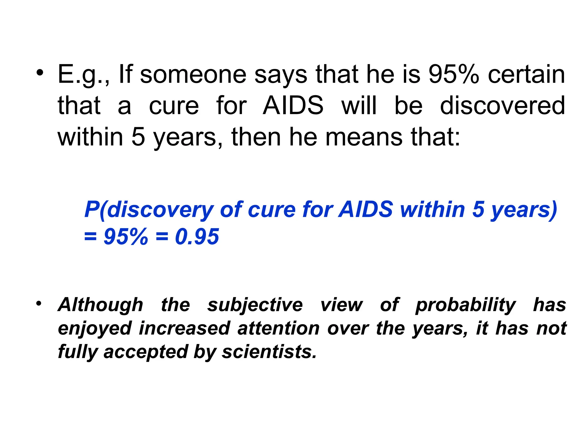 • E.g., If someone says that he is 95% certain
that a cure for AIDS will be discovered
within 5 years, then he means that:
P(discovery of cure for AIDS within 5 years)
= 95% = 0.95
• Although the subjective view of probability has
enjoyed increased attention over the years, it has not
fully accepted by scientists.
 