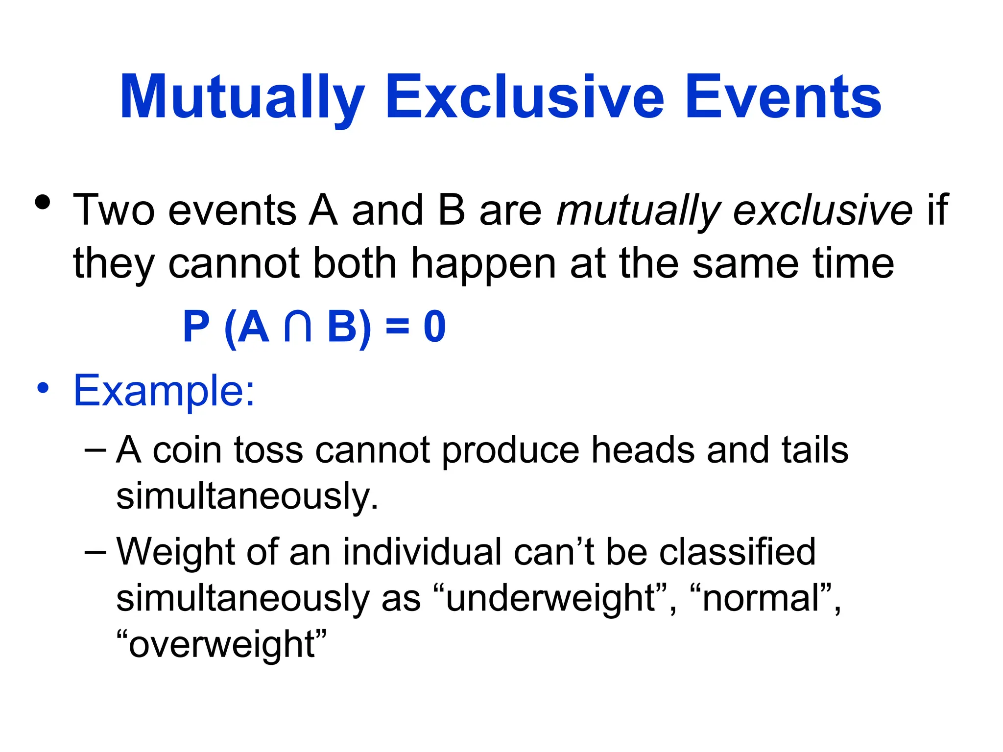 Mutually Exclusive Events
 Two events A and B are mutually exclusive if
they cannot both happen at the same time
P (A ∩ B) = 0
• Example:
– A coin toss cannot produce heads and tails
simultaneously.
– Weight of an individual can’t be classified
simultaneously as “underweight”, “normal”,
“overweight”
 