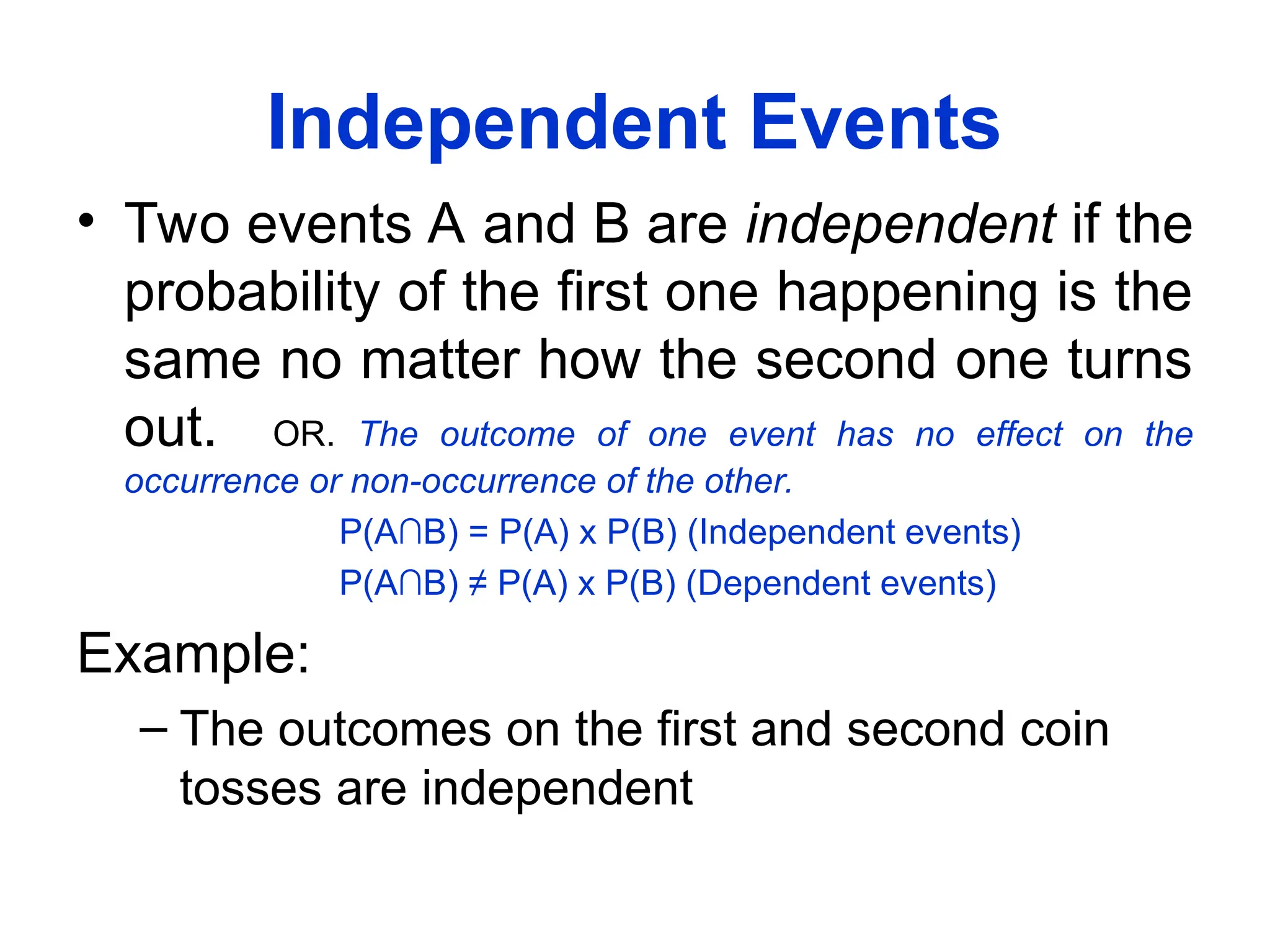 Independent Events
• Two events A and B are independent if the
probability of the first one happening is the
same no matter how the second one turns
out. OR. The outcome of one event has no effect on the
occurrence or non-occurrence of the other.
P(A∩B) = P(A) x P(B) (Independent events)
P(A∩B) ≠ P(A) x P(B) (Dependent events)
Example:
– The outcomes on the first and second coin
tosses are independent
 