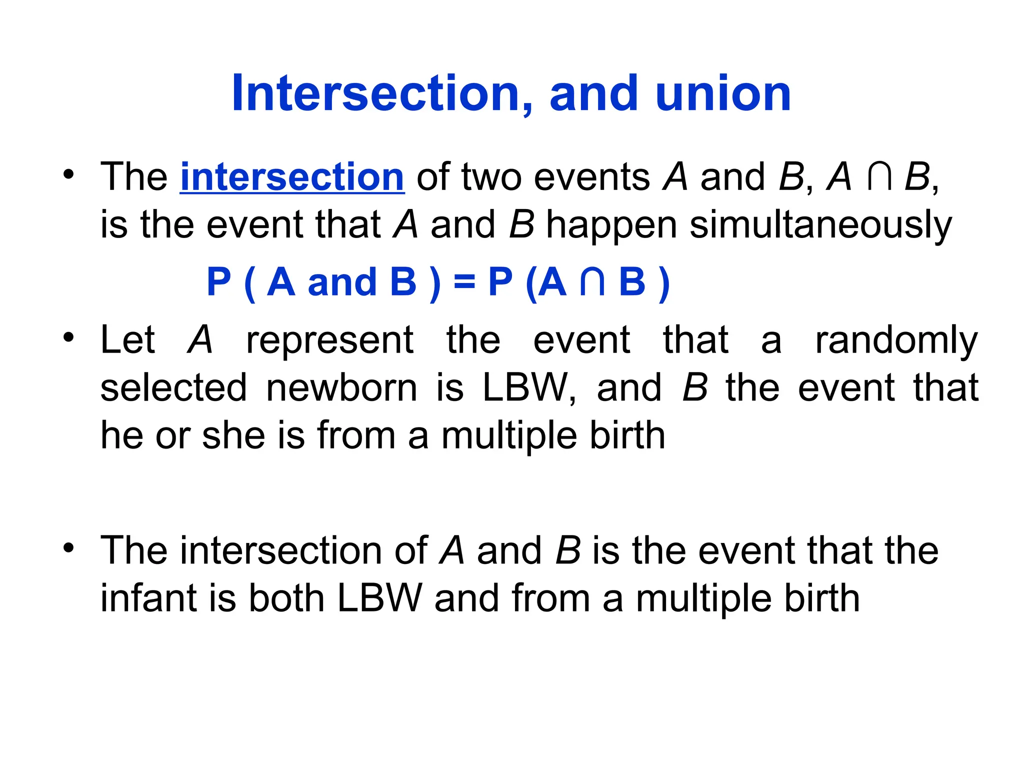 Intersection, and union
• The intersection of two events A and B, A ∩ B,
is the event that A and B happen simultaneously
P ( A and B ) = P (A ∩ B )
• Let A represent the event that a randomly
selected newborn is LBW, and B the event that
he or she is from a multiple birth
• The intersection of A and B is the event that the
infant is both LBW and from a multiple birth
 