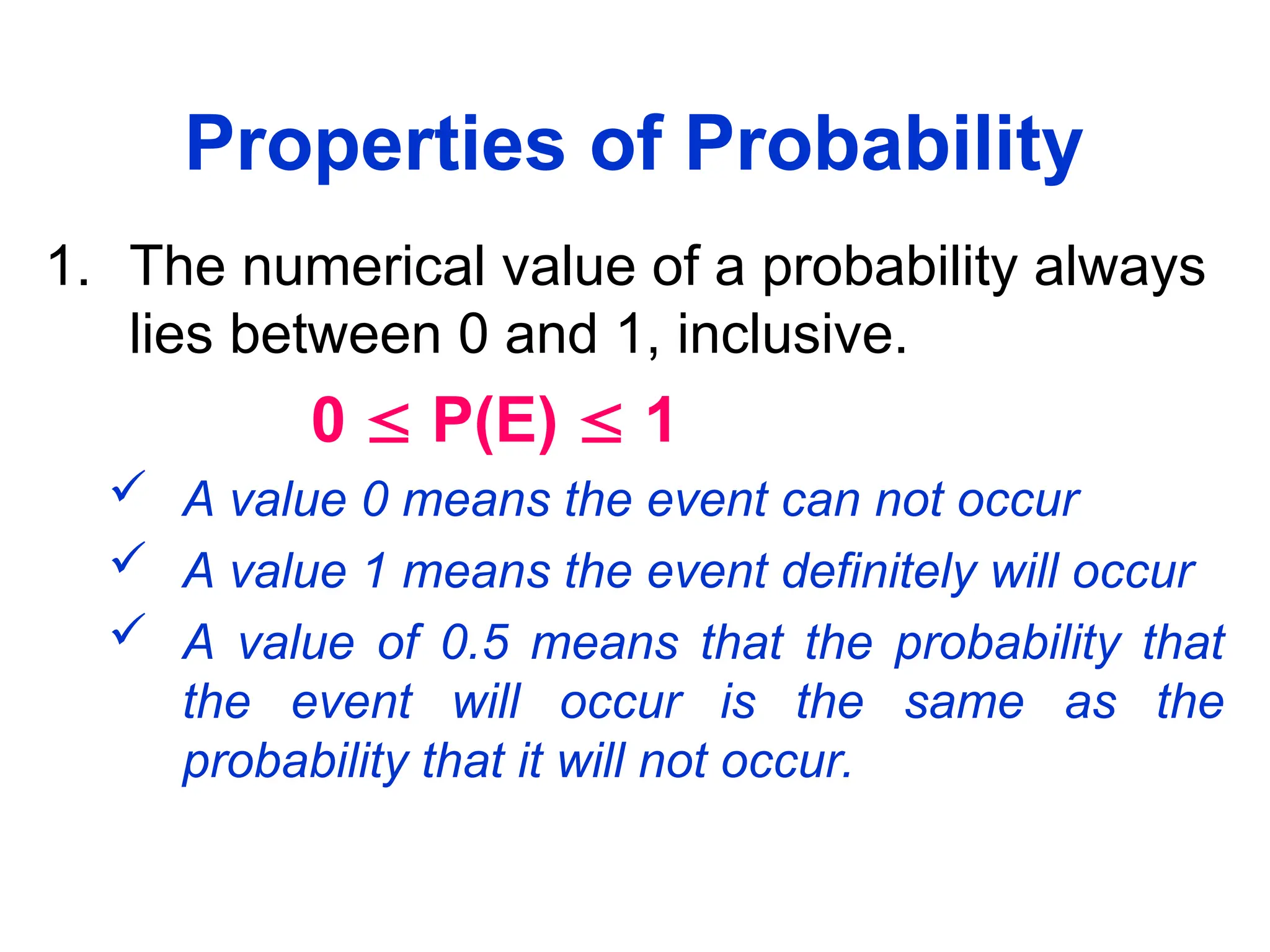 Properties of Probability
1. The numerical value of a probability always
lies between 0 and 1, inclusive.
0  P(E)  1
 A value 0 means the event can not occur
 A value 1 means the event definitely will occur
 A value of 0.5 means that the probability that
the event will occur is the same as the
probability that it will not occur.
 