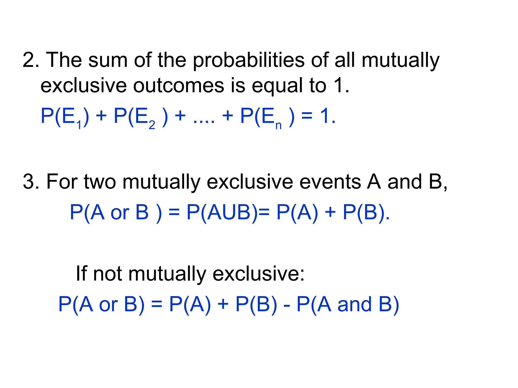 2. The sum of the probabilities of all mutually
exclusive outcomes is equal to 1.
P(E1
) + P(E2
) + .... + P(En
) = 1.
3. For two mutually exclusive events A and B,
P(A or B ) = P(AUB)= P(A) + P(B).
If not mutually exclusive:
P(A or B) = P(A) + P(B) - P(A and B)
 