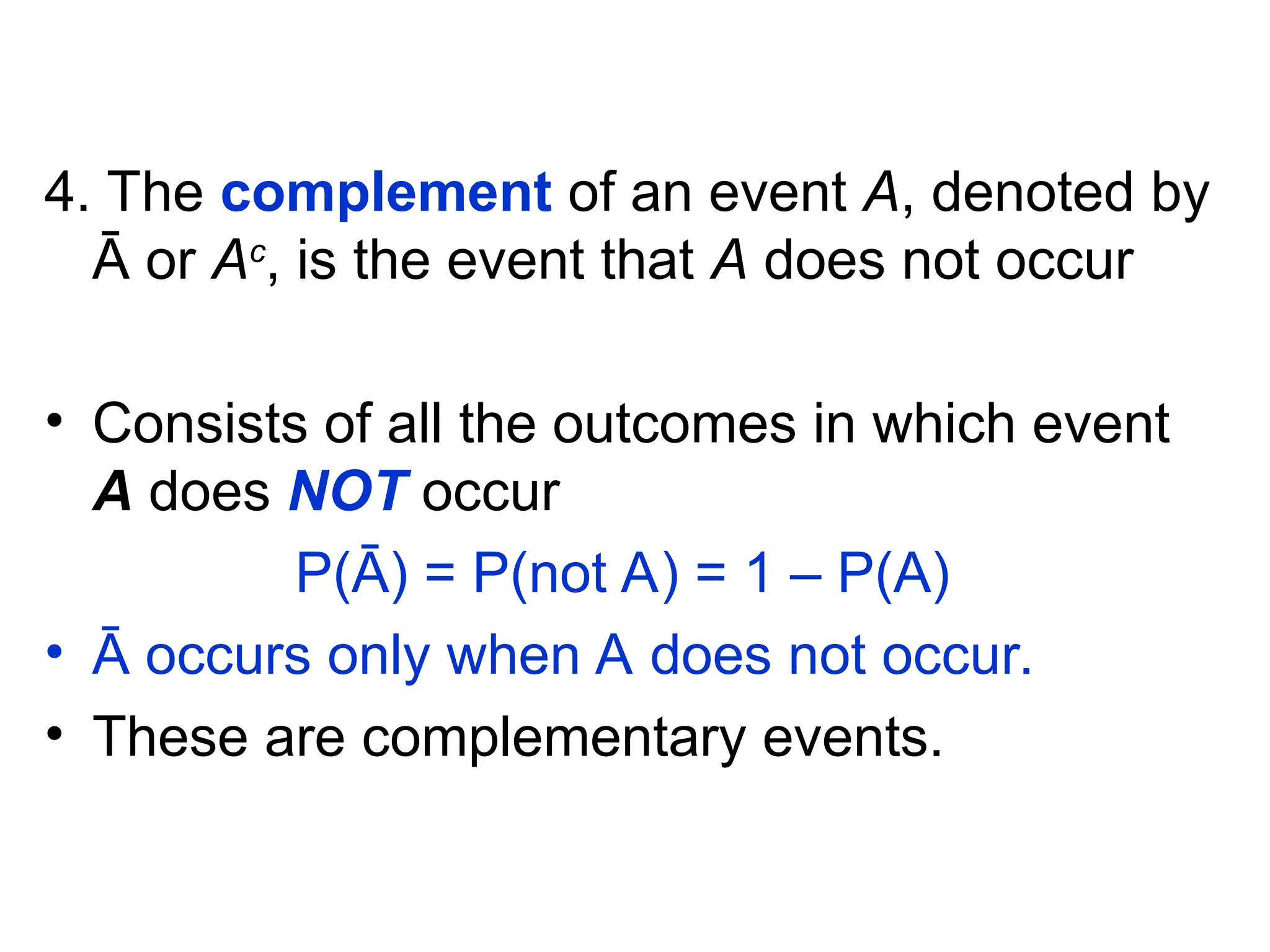 4. The complement of an event A, denoted by
Ā or Ac
, is the event that A does not occur
• Consists of all the outcomes in which event
A does NOT occur
P(Ā) = P(not A) = 1 – P(A)
• Ā occurs only when A does not occur.
• These are complementary events.
 