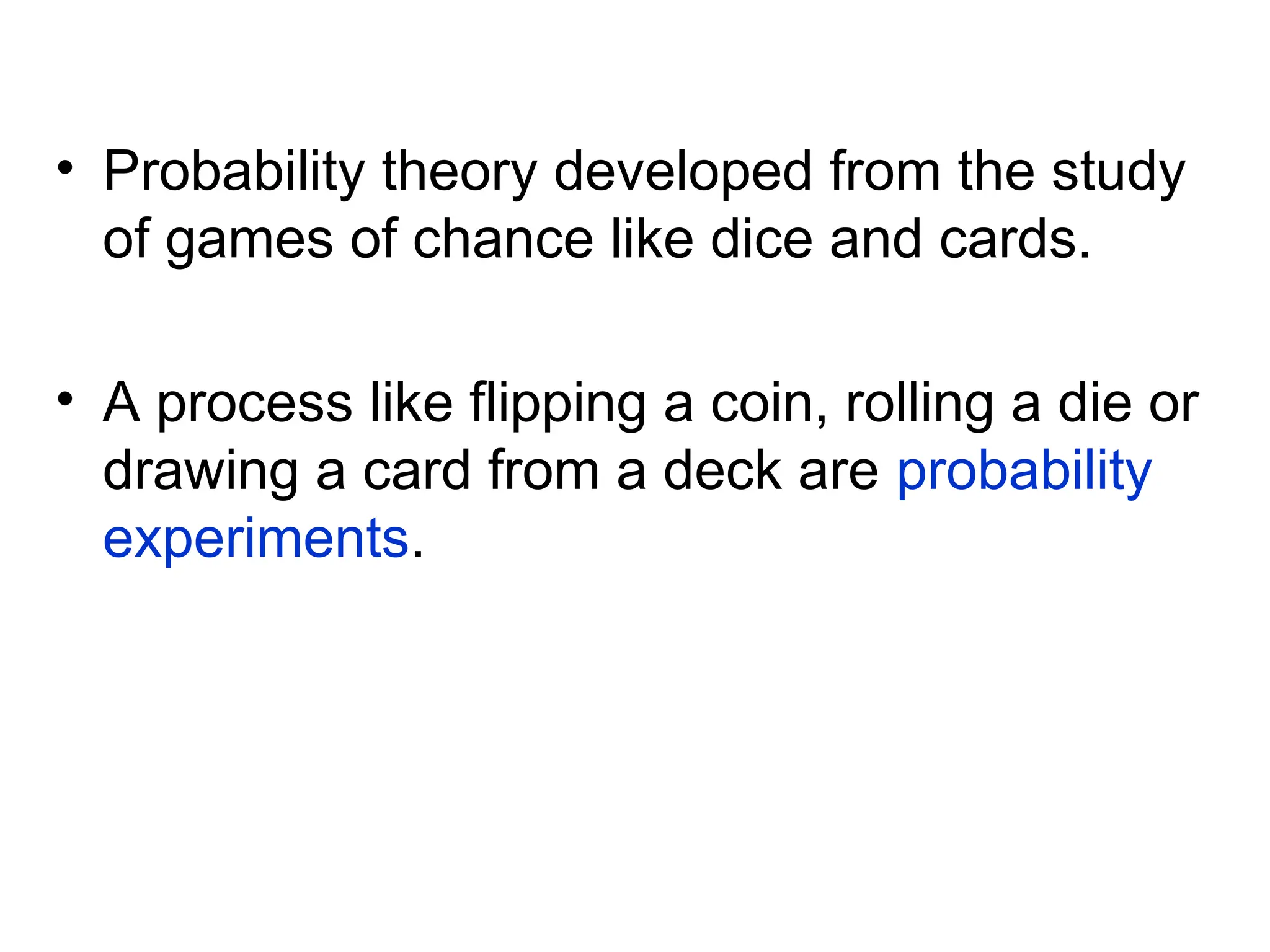 • Probability theory developed from the study
of games of chance like dice and cards.
• A process like flipping a coin, rolling a die or
drawing a card from a deck are probability
experiments.
 