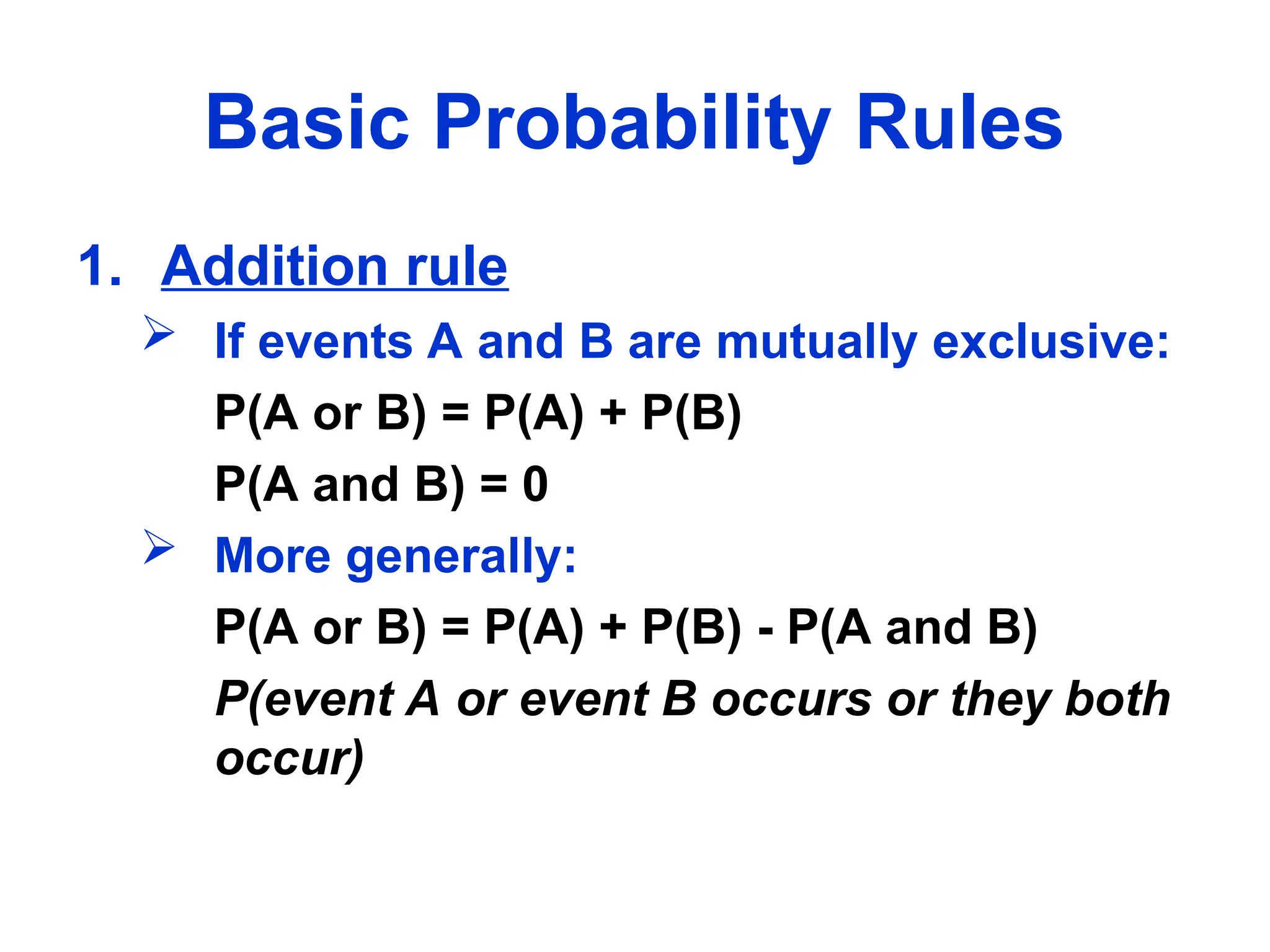 Basic Probability Rules
1. Addition rule
 If events A and B are mutually exclusive:
P(A or B) = P(A) + P(B)
P(A and B) = 0
 More generally:
P(A or B) = P(A) + P(B) - P(A and B)
P(event A or event B occurs or they both
occur)
 