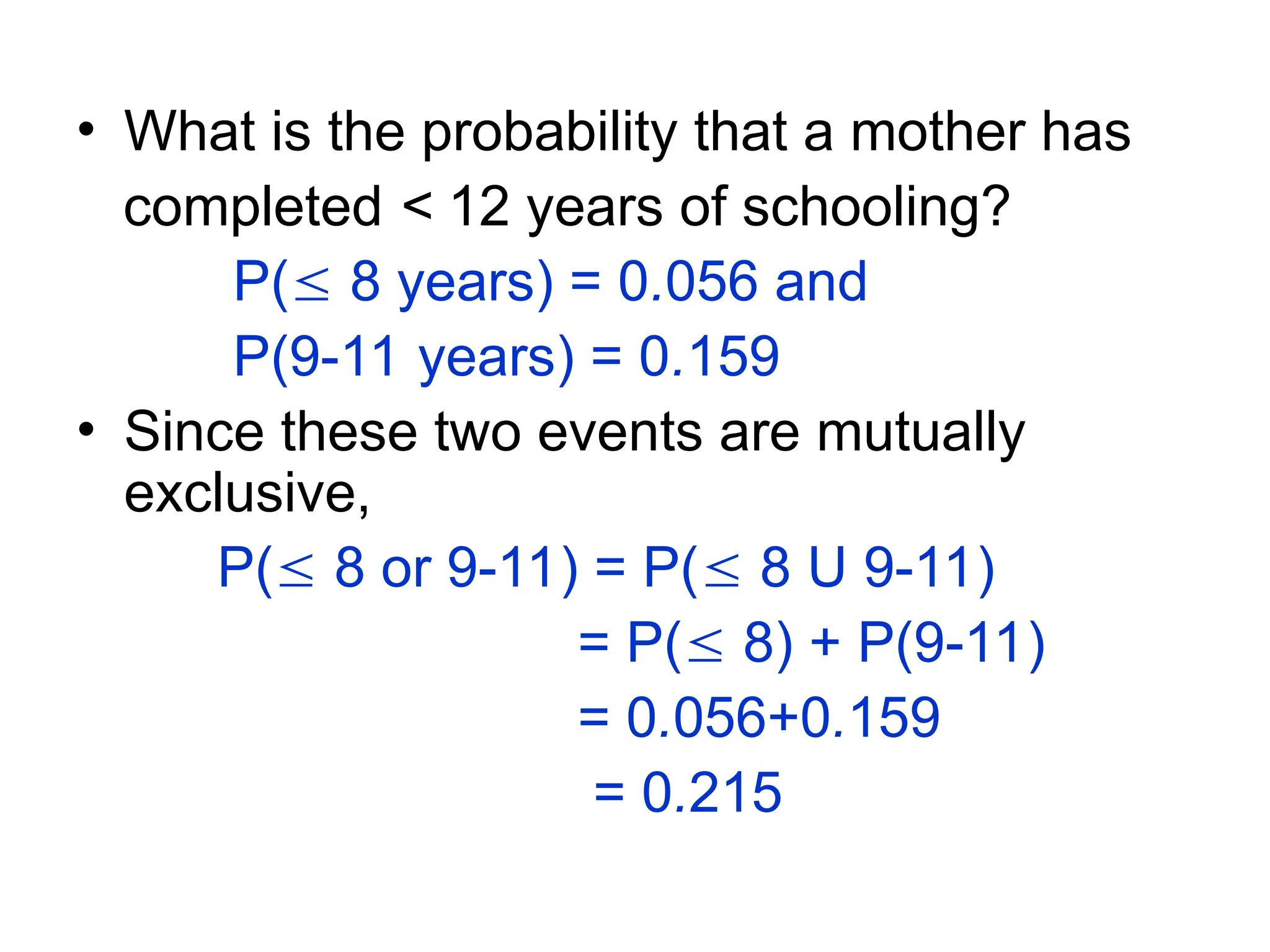 • What is the probability that a mother has
completed < 12 years of schooling?
P( 8 years) = 0.056 and
P(9-11 years) = 0.159
• Since these two events are mutually
exclusive,
P( 8 or 9-11) = P( 8 U 9-11)
= P( 8) + P(9-11)
= 0.056+0.159
= 0.215
 